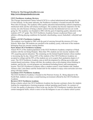 Written by TheChicagoSchoolReview.com
http://www.chicagoschoolreview.com

CICS Northtown Academy Reviews
The Chicago International Charter School (CICS) is a school administered and managed by the
Civitas Schools. As the name indicates, the Northtown Academy is located towards the North
West side of Chicago. The academy offers quality education demonstrating cultural competence,
intellectual skills and the self-reliance techniques. The academy has become imperative for the
society, not only because of being a charter school, but also the dedicated services are worth
going for. The academy was founded in 2002 with the goal of imparting quality education to the
students of 9th-12th grade. The CICS Northtown Academy focuses on physical fitness and
athletics offering playing conditions for baseball, cheerleading, soccer, basketball, volleyball and
tennis.
History of CICS Northtown Academy
The academy was founded in 2002 with the goal of carrying forward the mission of Civitas
Schools. More than 700 students are enrolled in the academy yearly, with most of the students
belonging from low-income earning families.
Facts about CICS Northtown Academy
Almost 98.5% of the student population in the CICS Northtown Academy comprises of black
students with the rest being Hispanic. More than 70% students are low-income students with
18% acquiring special education. The remaining are the limited English learners whose number
is increasing day by day. Almost 94% of the students of the CICS Northtown Academy are
accepted to college and the 99% of the students are set to acquire their graduation degree in 4
years. The CICS Northtown Academy aims at skill development by offering up-to-date and
content-based curriculum. Along with that, the academy aims at developing critical thinking in
students, and for this, several programs are introduced including history and contemporary
lessons. The CICS Northtown Academy offers a student council, Asian Student club, Student
Alliance club, Latin Dance and the Sound club for the students to enjoy extra-curricular activities
along with their studies.
Locations CICS Northtown Academy
The CICS Northtown Academy is located on the Peterson Avenue, IL. Being adjacent to the
North Park, students can enjoy a sound learning environment offered by the CICS Northtown
Academy.
Reviews CICS Northtown Academy
Being a charter school, the CICS Northtown Academy has become a primary choice for students
looking for comprehensive learning programs without spending much bucks. As a project of
Civitas, the quality of education is there at the top, but the CICS Northtown Academy does lack
certain managerial skills, which is more or less the ballgame in case of a charter school system.
 