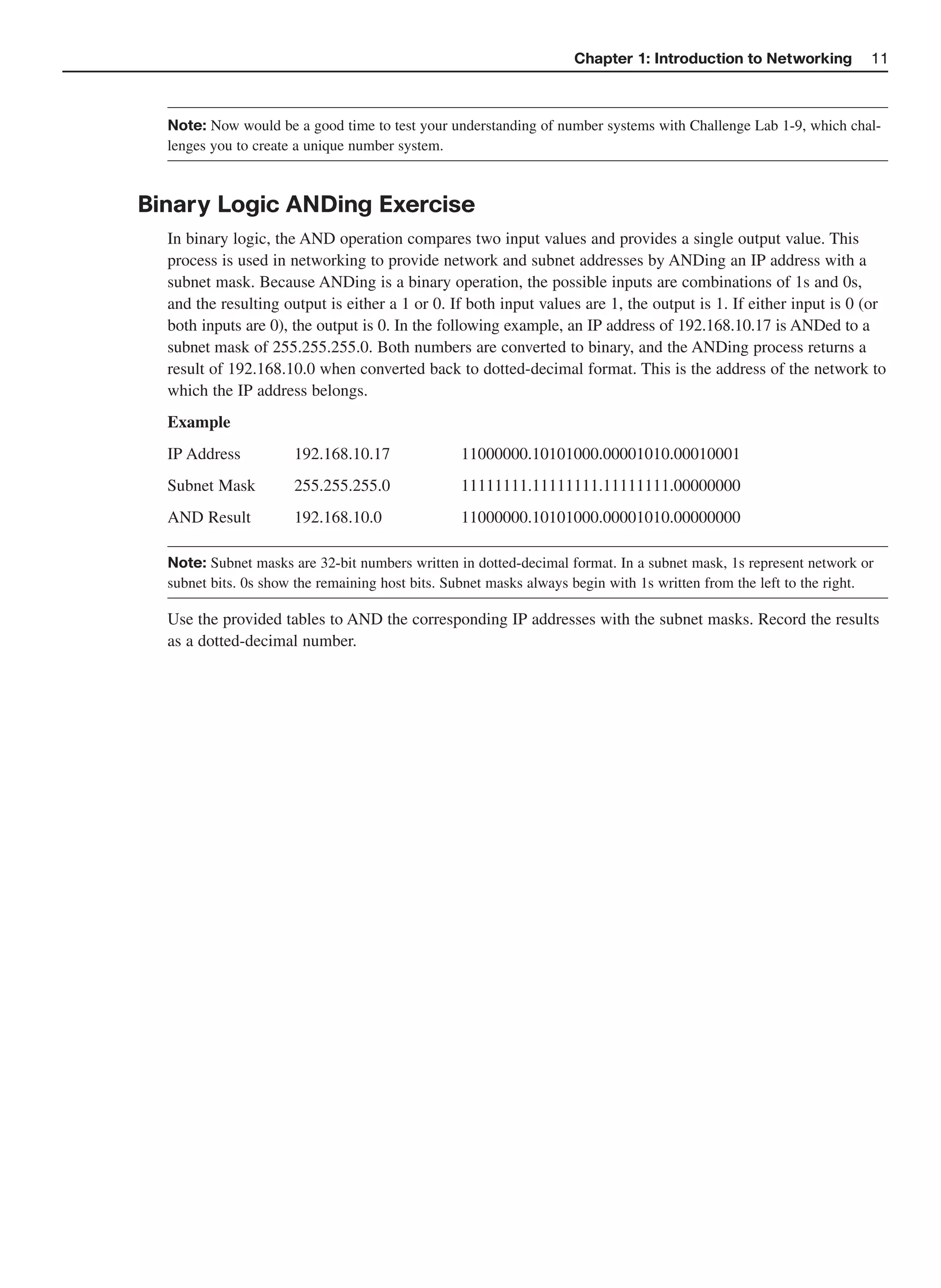 Chapter 1: Introduction to Networking           11



  Note: Now would be a good time to test your understanding of number systems with Challenge Lab 1-9, which chal-
  lenges you to create a unique number system.



Binary Logic ANDing Exercise
  In binary logic, the AND operation compares two input values and provides a single output value. This
  process is used in networking to provide network and subnet addresses by ANDing an IP address with a
  subnet mask. Because ANDing is a binary operation, the possible inputs are combinations of 1s and 0s,
  and the resulting output is either a 1 or 0. If both input values are 1, the output is 1. If either input is 0 (or
  both inputs are 0), the output is 0. In the following example, an IP address of 192.168.10.17 is ANDed to a
  subnet mask of 255.255.255.0. Both numbers are converted to binary, and the ANDing process returns a
  result of 192.168.10.0 when converted back to dotted-decimal format. This is the address of the network to
  which the IP address belongs.
  Example
  IP Address          192.168.10.17              11000000.10101000.00001010.00010001
  Subnet Mask         255.255.255.0              11111111.11111111.11111111.00000000
  AND Result          192.168.10.0               11000000.10101000.00001010.00000000

  Note: Subnet masks are 32-bit numbers written in dotted-decimal format. In a subnet mask, 1s represent network or
  subnet bits. 0s show the remaining host bits. Subnet masks always begin with 1s written from the left to the right.

  Use the provided tables to AND the corresponding IP addresses with the subnet masks. Record the results
  as a dotted-decimal number.
 