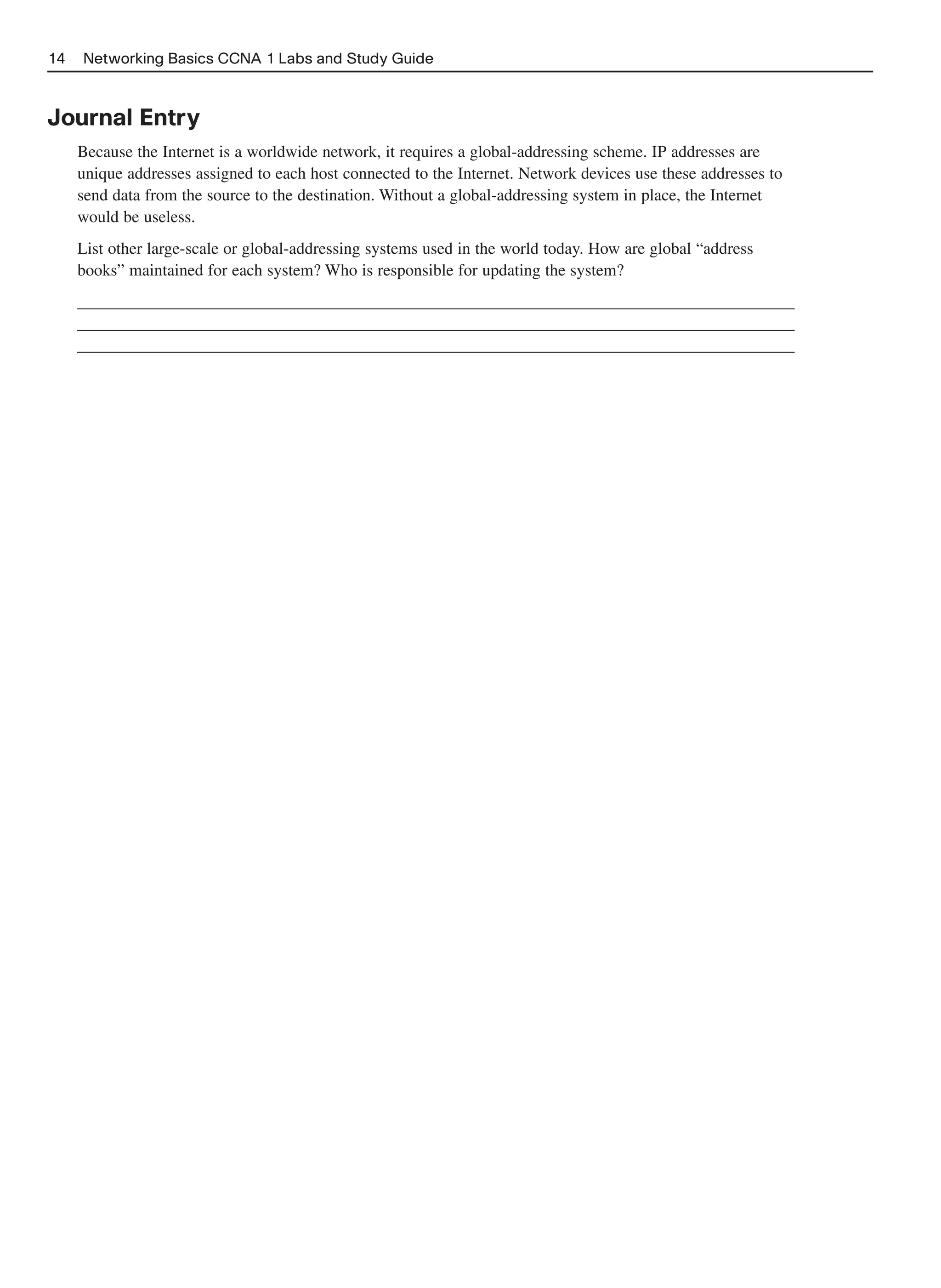 14   Networking Basics CCNA 1 Labs and Study Guide



Journal Entry
     Because the Internet is a worldwide network, it requires a global-addressing scheme. IP addresses are
     unique addresses assigned to each host connected to the Internet. Network devices use these addresses to
     send data from the source to the destination. Without a global-addressing system in place, the Internet
     would be useless.
     List other large-scale or global-addressing systems used in the world today. How are global “address
     books” maintained for each system? Who is responsible for updating the system?
     ______________________________________________________________________________________
     ______________________________________________________________________________________
     ______________________________________________________________________________________
 