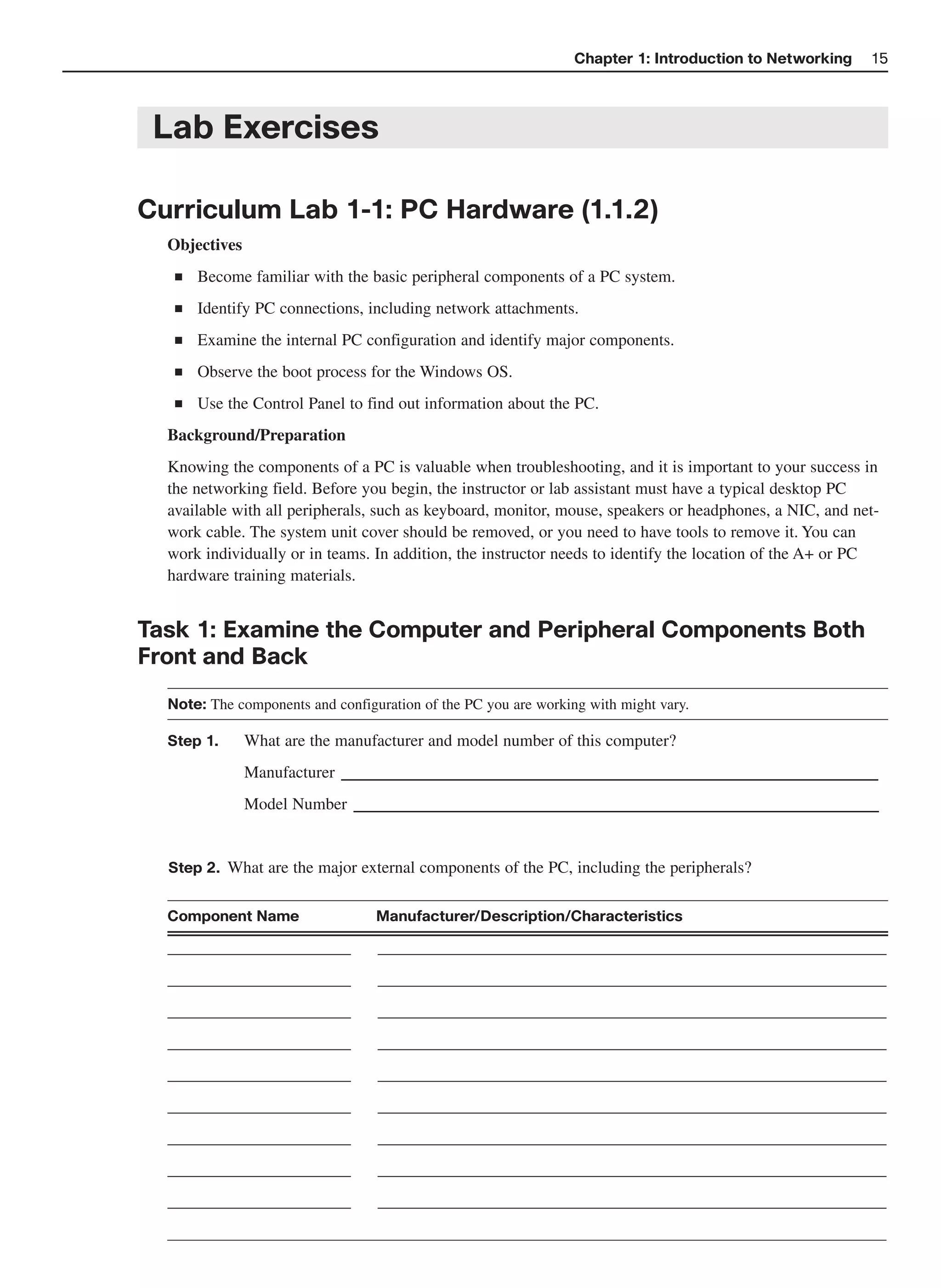 Chapter 1: Introduction to Networking   15



 Lab Exercises

Curriculum Lab 1-1: PC Hardware (1.1.2)
  Objectives
   ■   Become familiar with the basic peripheral components of a PC system.
   ■   Identify PC connections, including network attachments.
   ■   Examine the internal PC configuration and identify major components.
   ■   Observe the boot process for the Windows OS.
   ■   Use the Control Panel to find out information about the PC.
  Background/Preparation
  Knowing the components of a PC is valuable when troubleshooting, and it is important to your success in
  the networking field. Before you begin, the instructor or lab assistant must have a typical desktop PC
  available with all peripherals, such as keyboard, monitor, mouse, speakers or headphones, a NIC, and net-
  work cable. The system unit cover should be removed, or you need to have tools to remove it. You can
  work individually or in teams. In addition, the instructor needs to identify the location of the A+ or PC
  hardware training materials.


Task 1: Examine the Computer and Peripheral Components Both
Front and Back
  Note: The components and configuration of the PC you are working with might vary.

  Step 1.      What are the manufacturer and model number of this computer?
                          ______________________________________________
               Manufacturer
               Model Number _____________________________________________


  Step 2. What are the major external components of the PC, including the peripherals?


  Component Name                  Manufacturer/Description/Characteristics

  ______________________          _____________________________________________________________
  ______________________          _____________________________________________________________
  ______________________          _____________________________________________________________
  ______________________          _____________________________________________________________
  ______________________          _____________________________________________________________
  ______________________          _____________________________________________________________
  ______________________          _____________________________________________________________
  ______________________          _____________________________________________________________
  ______________________          _____________________________________________________________
 