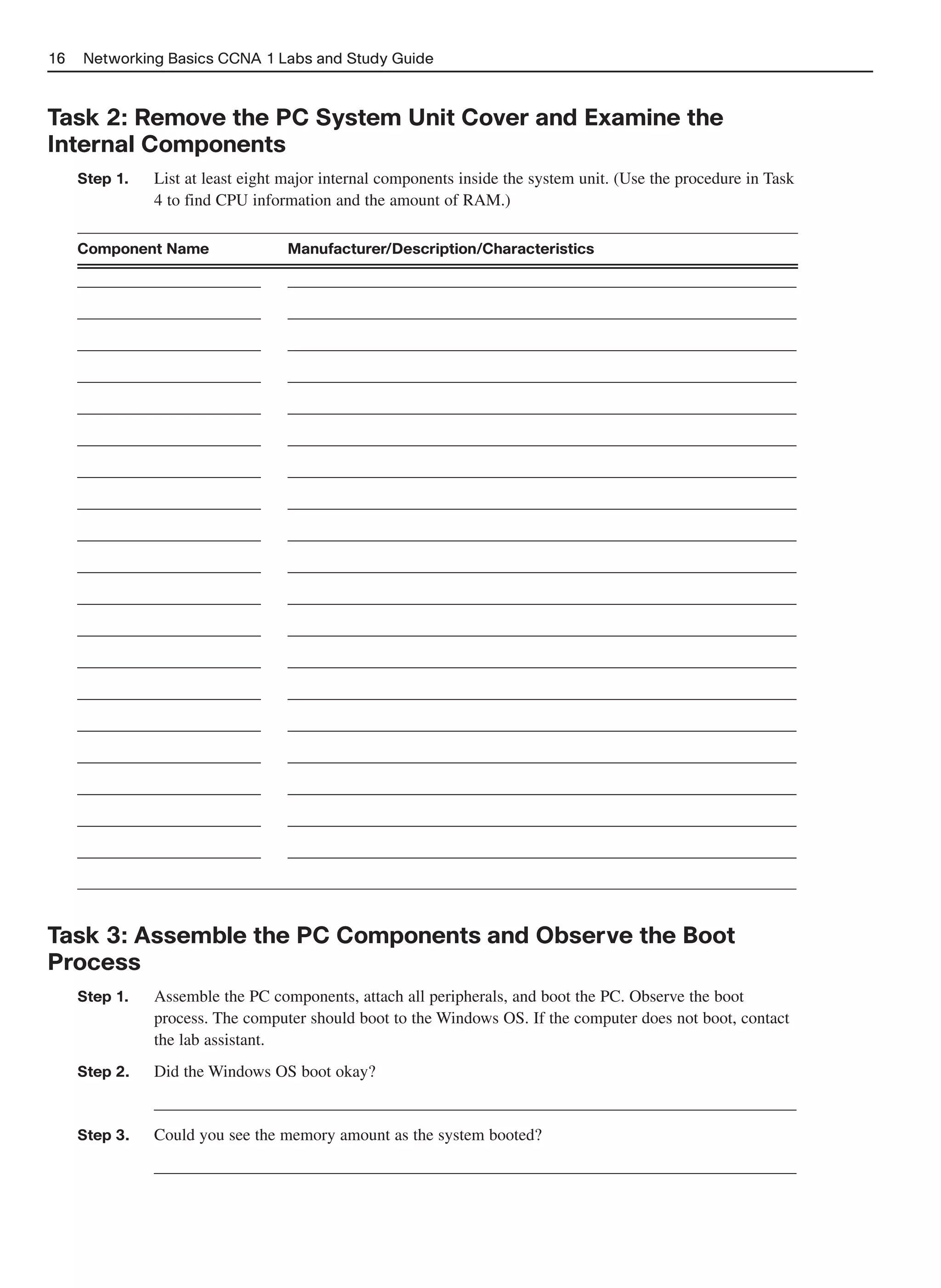 16   Networking Basics CCNA 1 Labs and Study Guide



Task 2: Remove the PC System Unit Cover and Examine the
Internal Components
     Step 1.   List at least eight major internal components inside the system unit. (Use the procedure in Task
               4 to find CPU information and the amount of RAM.)

     Component Name                Manufacturer/Description/Characteristics

     ______________________        _____________________________________________________________
     ______________________        _____________________________________________________________
     ______________________        _____________________________________________________________
     ______________________        _____________________________________________________________
     ______________________        _____________________________________________________________
     ______________________        _____________________________________________________________
     ______________________        _____________________________________________________________
     ______________________        _____________________________________________________________
     ______________________        _____________________________________________________________
     ______________________        _____________________________________________________________
     ______________________        _____________________________________________________________
     ______________________        _____________________________________________________________
     ______________________        _____________________________________________________________
     ______________________        _____________________________________________________________
     ______________________        _____________________________________________________________
     ______________________        _____________________________________________________________
     ______________________        _____________________________________________________________
     ______________________        _____________________________________________________________
     ______________________        _____________________________________________________________




Task 3: Assemble the PC Components and Observe the Boot
Process
     Step 1.   Assemble the PC components, attach all peripherals, and boot the PC. Observe the boot
               process. The computer should boot to the Windows OS. If the computer does not boot, contact
               the lab assistant.
     Step 2.   Did the Windows OS boot okay?
               _____________________________________________________________________________
     Step 3.   Could you see the memory amount as the system booted?
               _____________________________________________________________________________
 