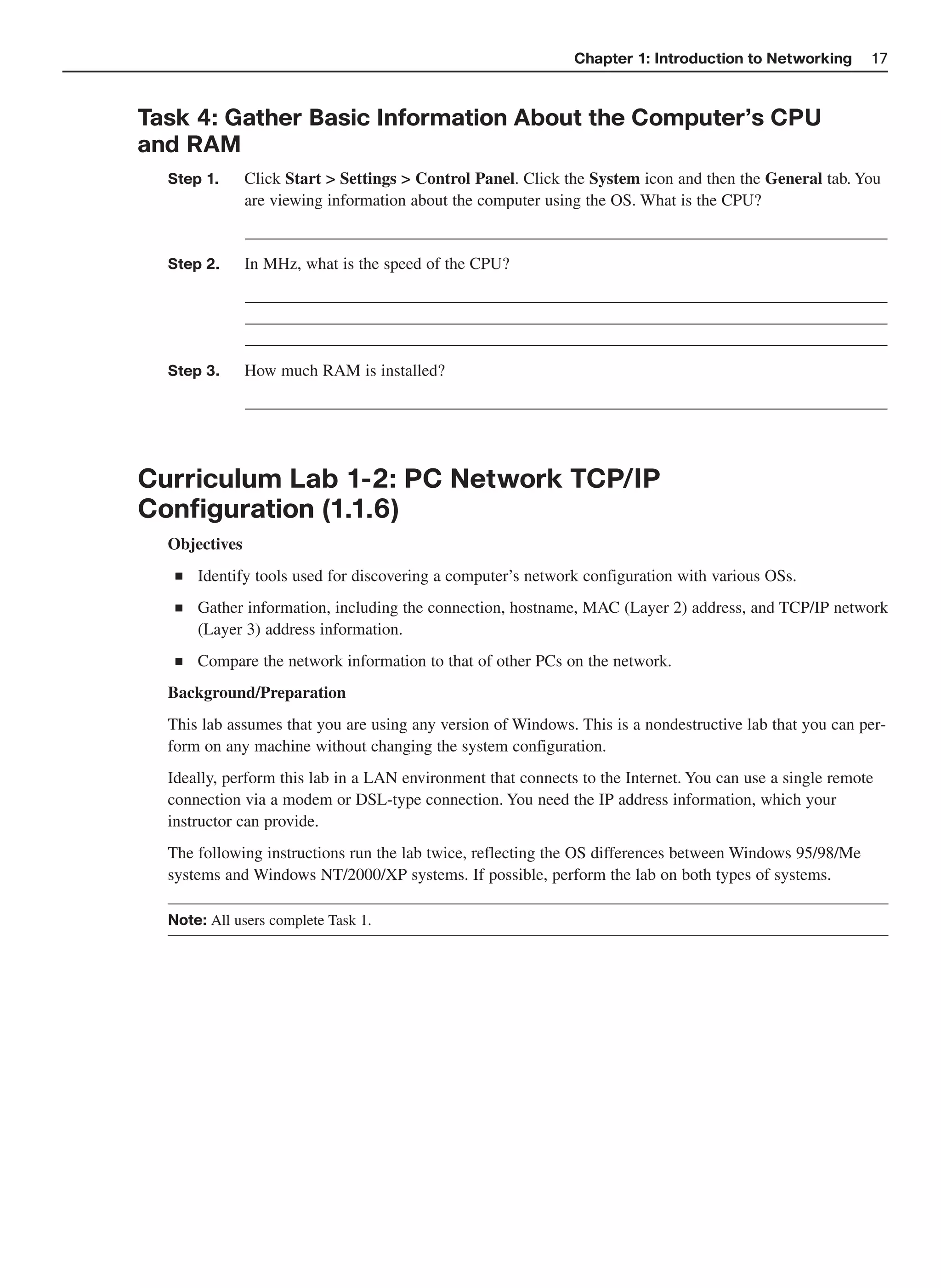 Chapter 1: Introduction to Networking       17



Task 4: Gather Basic Information About the Computer’s CPU
and RAM
  Step 1.      Click Start > Settings > Control Panel. Click the System icon and then the General tab. You
               are viewing information about the computer using the OS. What is the CPU?
               _____________________________________________________________________________
  Step 2.      In MHz, what is the speed of the CPU?
               _____________________________________________________________________________
               _____________________________________________________________________________
               _____________________________________________________________________________
  Step 3.      How much RAM is installed?
               _____________________________________________________________________________



Curriculum Lab 1-2: PC Network TCP/IP
Configuration (1.1.6)
  Objectives
   ■   Identify tools used for discovering a computer’s network configuration with various OSs.
   ■   Gather information, including the connection, hostname, MAC (Layer 2) address, and TCP/IP network
       (Layer 3) address information.
   ■   Compare the network information to that of other PCs on the network.
  Background/Preparation
  This lab assumes that you are using any version of Windows. This is a nondestructive lab that you can per-
  form on any machine without changing the system configuration.
  Ideally, perform this lab in a LAN environment that connects to the Internet. You can use a single remote
  connection via a modem or DSL-type connection. You need the IP address information, which your
  instructor can provide.
  The following instructions run the lab twice, reflecting the OS differences between Windows 95/98/Me
  systems and Windows NT/2000/XP systems. If possible, perform the lab on both types of systems.

  Note: All users complete Task 1.
 