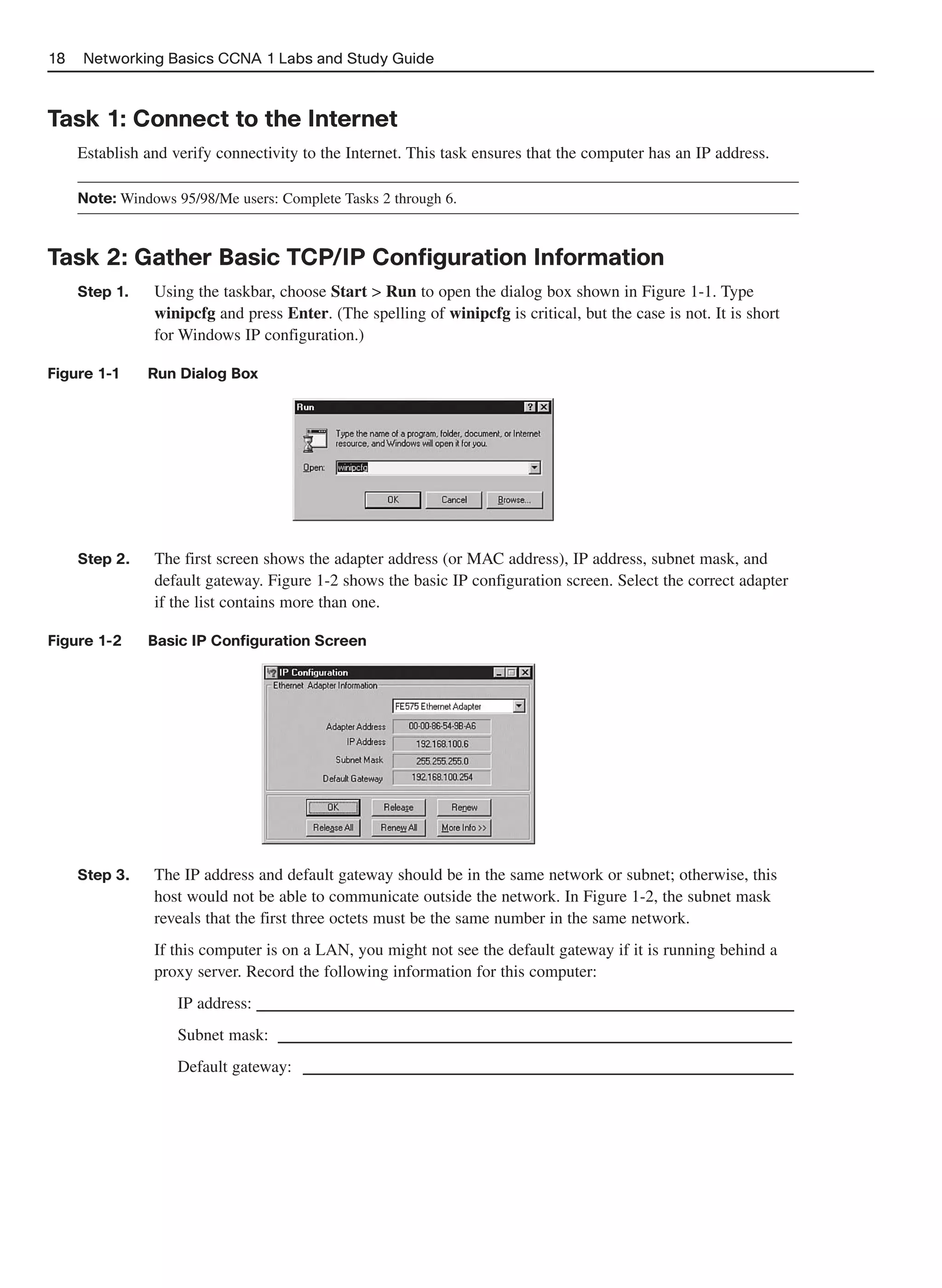 18   Networking Basics CCNA 1 Labs and Study Guide



Task 1: Connect to the Internet
     Establish and verify connectivity to the Internet. This task ensures that the computer has an IP address.

     Note: Windows 95/98/Me users: Complete Tasks 2 through 6.



Task 2: Gather Basic TCP/IP Configuration Information
     Step 1.    Using the taskbar, choose Start > Run to open the dialog box shown in Figure 1-1. Type
                winipcfg and press Enter. (The spelling of winipcfg is critical, but the case is not. It is short
                for Windows IP configuration.)

Figure 1-1     Run Dialog Box




     Step 2.    The first screen shows the adapter address (or MAC address), IP address, subnet mask, and
                default gateway. Figure 1-2 shows the basic IP configuration screen. Select the correct adapter
                if the list contains more than one.

Figure 1-2     Basic IP Configuration Screen




     Step 3.    The IP address and default gateway should be in the same network or subnet; otherwise, this
                host would not be able to communicate outside the network. In Figure 1-2, the subnet mask
                reveals that the first three octets must be the same number in the same network.
                If this computer is on a LAN, you might not see the default gateway if it is running behind a
                proxy server. Record the following information for this computer:
                    IP address: ______________________________________________
                    Subnet mask:  ____________________________________________
                    Default gateway: __________________________________________
 