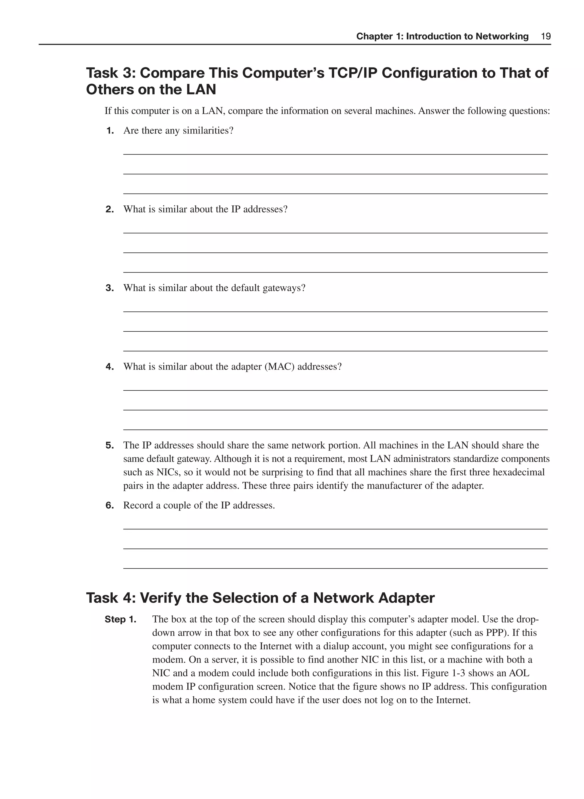 Chapter 1: Introduction to Networking       19



Task 3: Compare This Computer’s TCP/IP Configuration to That of
Others on the LAN
  If this computer is on a LAN, compare the information on several machines. Answer the following questions:
  1.   Are there any similarities?
       __________________________________________________________________________________
       __________________________________________________________________________________
       __________________________________________________________________________________
  2.   What is similar about the IP addresses?
       __________________________________________________________________________________
       __________________________________________________________________________________
       __________________________________________________________________________________
  3.   What is similar about the default gateways?
       __________________________________________________________________________________
       __________________________________________________________________________________
       __________________________________________________________________________________
  4.   What is similar about the adapter (MAC) addresses?
       __________________________________________________________________________________
       __________________________________________________________________________________
       __________________________________________________________________________________
  5.   The IP addresses should share the same network portion. All machines in the LAN should share the
       same default gateway. Although it is not a requirement, most LAN administrators standardize components
       such as NICs, so it would not be surprising to find that all machines share the first three hexadecimal
       pairs in the adapter address. These three pairs identify the manufacturer of the adapter.
  6.   Record a couple of the IP addresses.
       __________________________________________________________________________________
       __________________________________________________________________________________
       __________________________________________________________________________________


Task 4: Verify the Selection of a Network Adapter
  Step 1.     The box at the top of the screen should display this computer’s adapter model. Use the drop-
              down arrow in that box to see any other configurations for this adapter (such as PPP). If this
              computer connects to the Internet with a dialup account, you might see configurations for a
              modem. On a server, it is possible to find another NIC in this list, or a machine with both a
              NIC and a modem could include both configurations in this list. Figure 1-3 shows an AOL
              modem IP configuration screen. Notice that the figure shows no IP address. This configuration
              is what a home system could have if the user does not log on to the Internet.
 
