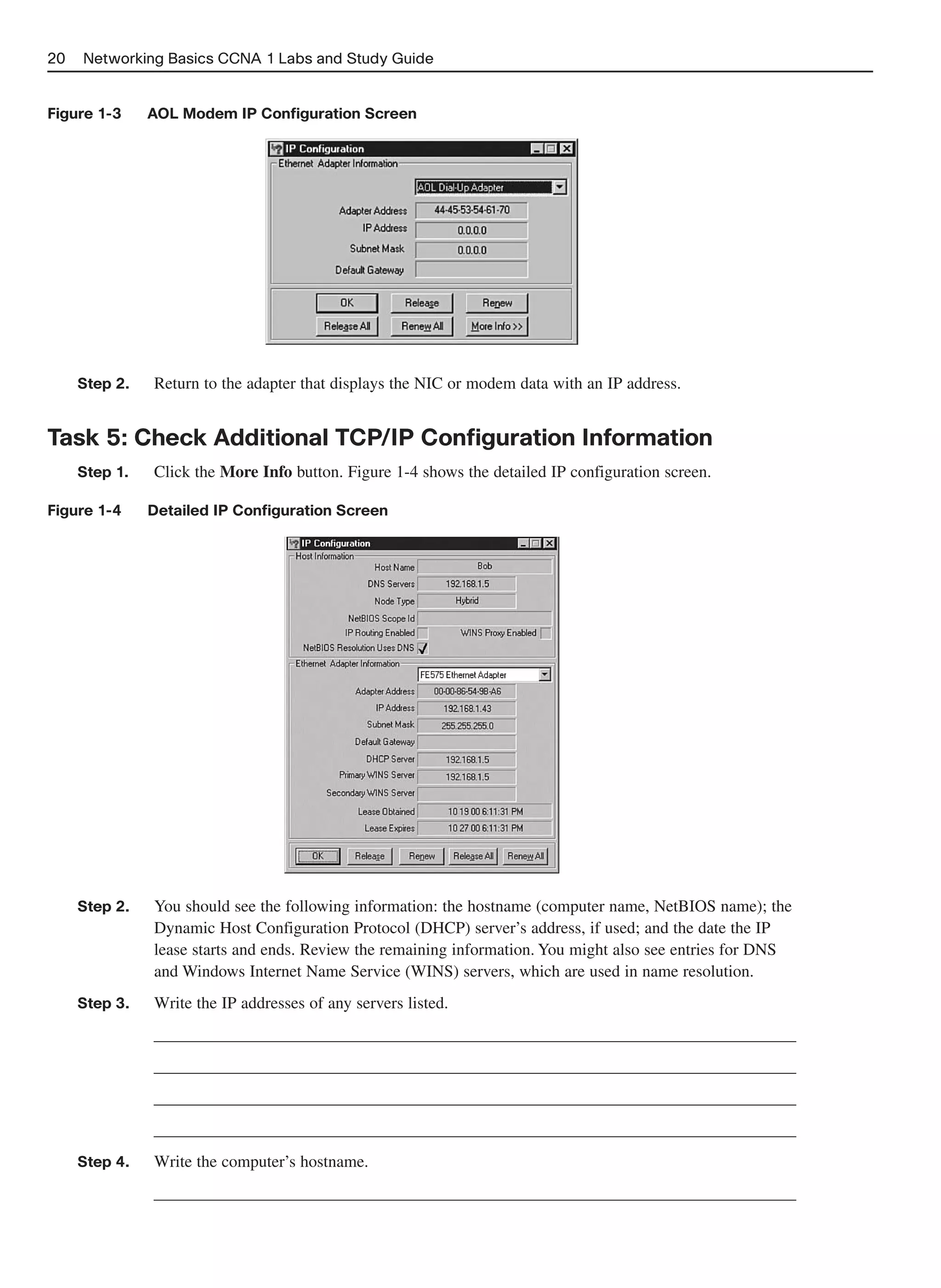 20   Networking Basics CCNA 1 Labs and Study Guide


Figure 1-3     AOL Modem IP Configuration Screen




     Step 2.   Return to the adapter that displays the NIC or modem data with an IP address.


Task 5: Check Additional TCP/IP Configuration Information
     Step 1.   Click the More Info button. Figure 1-4 shows the detailed IP configuration screen.

Figure 1-4     Detailed IP Configuration Screen




     Step 2.   You should see the following information: the hostname (computer name, NetBIOS name); the
               Dynamic Host Configuration Protocol (DHCP) server’s address, if used; and the date the IP
               lease starts and ends. Review the remaining information. You might also see entries for DNS
               and Windows Internet Name Service (WINS) servers, which are used in name resolution.
     Step 3.   Write the IP addresses of any servers listed.
               _____________________________________________________________________________
               _____________________________________________________________________________
               _____________________________________________________________________________
               _____________________________________________________________________________
     Step 4.   Write the computer’s hostname.
               _____________________________________________________________________________
 