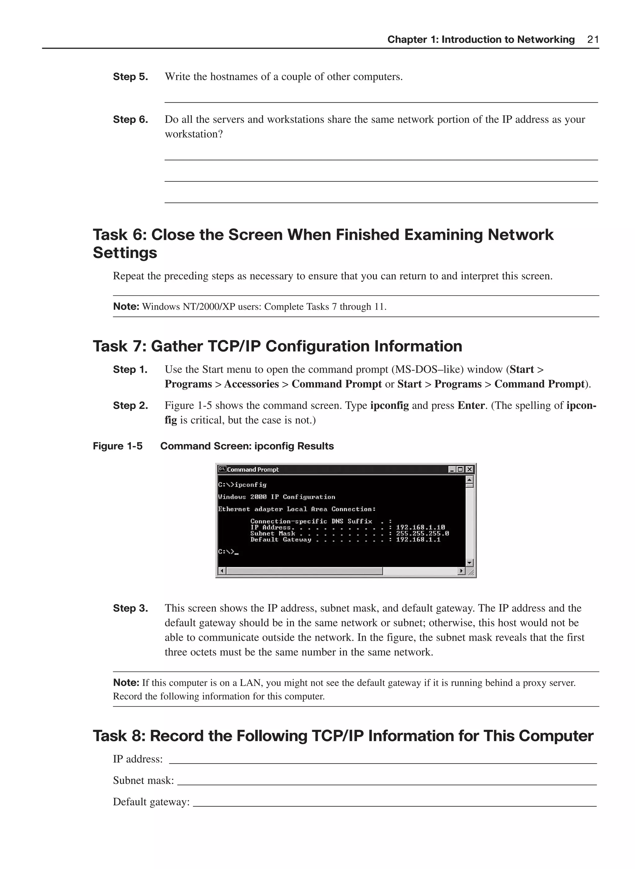 Chapter 1: Introduction to Networking            21


    Step 5.     Write the hostnames of a couple of other computers.
                _____________________________________________________________________________
    Step 6.     Do all the servers and workstations share the same network portion of the IP address as your
                workstation?
                _____________________________________________________________________________
                _____________________________________________________________________________
                _____________________________________________________________________________


Task 6: Close the Screen When Finished Examining Network
Settings
    Repeat the preceding steps as necessary to ensure that you can return to and interpret this screen.

    Note: Windows NT/2000/XP users: Complete Tasks 7 through 11.



Task 7: Gather TCP/IP Configuration Information
    Step 1.     Use the Start menu to open the command prompt (MS-DOS–like) window (Start >
                Programs > Accessories > Command Prompt or Start > Programs > Command Prompt).
    Step 2.     Figure 1-5 shows the command screen. Type ipconfig and press Enter. (The spelling of ipcon-
                fig is critical, but the case is not.)

Figure 1-5     Command Screen: ipconfig Results




    Step 3.     This screen shows the IP address, subnet mask, and default gateway. The IP address and the
                default gateway should be in the same network or subnet; otherwise, this host would not be
                able to communicate outside the network. In the figure, the subnet mask reveals that the first
                three octets must be the same number in the same network.

    Note: If this computer is on a LAN, you might not see the default gateway if it is running behind a proxy server.
    Record the following information for this computer.



Task 8: Record the Following TCP/IP Information for This Computer
    IP address: ____________________________________________________________________________
    Subnet mask: __________________________________________________________________________
    Default gateway: ________________________________________________________________________
 