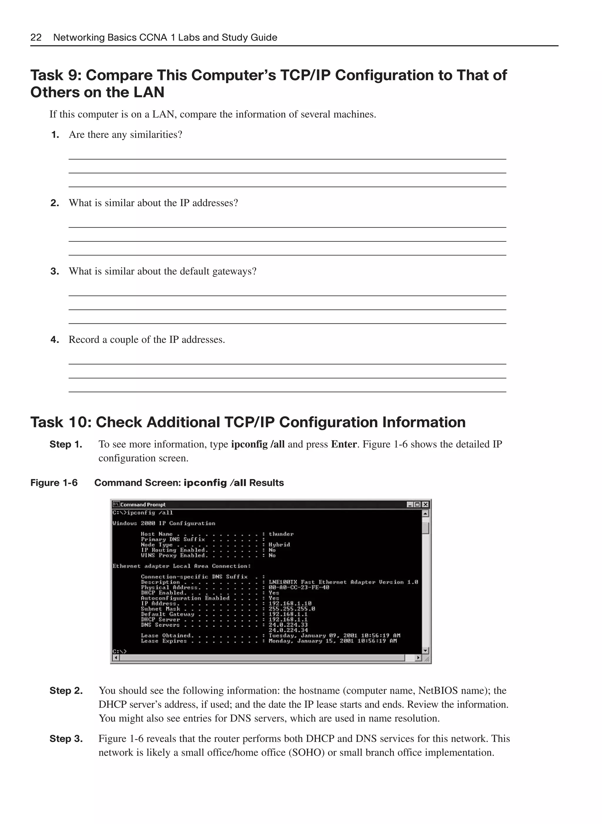 22   Networking Basics CCNA 1 Labs and Study Guide



Task 9: Compare This Computer’s TCP/IP Configuration to That of
Others on the LAN
     If this computer is on a LAN, compare the information of several machines.
     1.   Are there any similarities?
          __________________________________________________________________________________
          __________________________________________________________________________________
          __________________________________________________________________________________
     2.   What is similar about the IP addresses?
          __________________________________________________________________________________
          __________________________________________________________________________________
          __________________________________________________________________________________
     3.   What is similar about the default gateways?
          __________________________________________________________________________________
          __________________________________________________________________________________
          __________________________________________________________________________________
     4.   Record a couple of the IP addresses.
          __________________________________________________________________________________
          __________________________________________________________________________________
          __________________________________________________________________________________


Task 10: Check Additional TCP/IP Configuration Information
     Step 1.     To see more information, type ipconfig /all and press Enter. Figure 1-6 shows the detailed IP
                 configuration screen.

Figure 1-6      Command Screen: ipconfig /all Results




     Step 2.     You should see the following information: the hostname (computer name, NetBIOS name); the
                 DHCP server’s address, if used; and the date the IP lease starts and ends. Review the information.
                 You might also see entries for DNS servers, which are used in name resolution.
     Step 3.     Figure 1-6 reveals that the router performs both DHCP and DNS services for this network. This
                 network is likely a small office/home office (SOHO) or small branch office implementation.
 