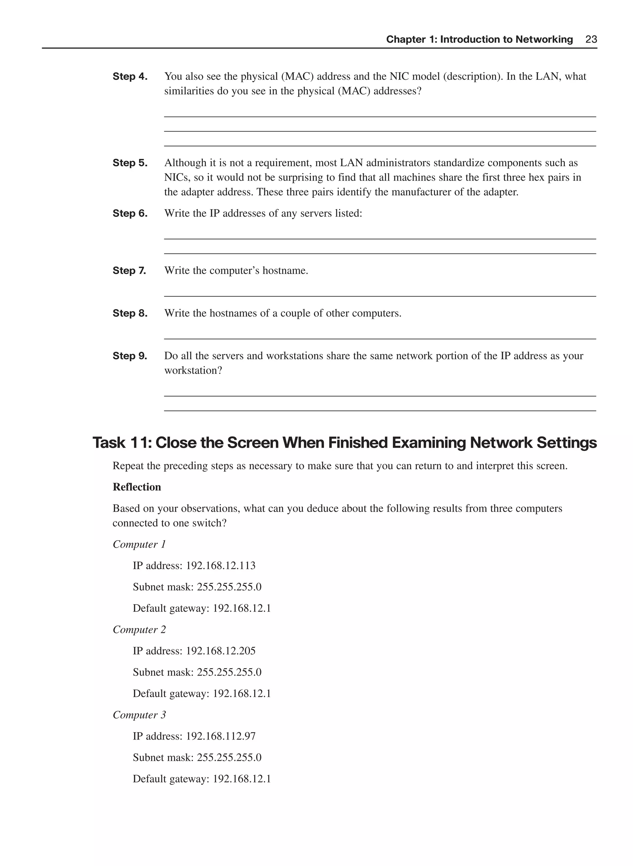 Chapter 1: Introduction to Networking           23


  Step 4.      You also see the physical (MAC) address and the NIC model (description). In the LAN, what
               similarities do you see in the physical (MAC) addresses?
               _____________________________________________________________________________
               _____________________________________________________________________________
               _____________________________________________________________________________
  Step 5.      Although it is not a requirement, most LAN administrators standardize components such as
               NICs, so it would not be surprising to find that all machines share the first three hex pairs in
               the adapter address. These three pairs identify the manufacturer of the adapter.
  Step 6.      Write the IP addresses of any servers listed:
               _____________________________________________________________________________
               _____________________________________________________________________________
  Step 7.      Write the computer’s hostname.
               _____________________________________________________________________________
  Step 8.      Write the hostnames of a couple of other computers.
               _____________________________________________________________________________
  Step 9.      Do all the servers and workstations share the same network portion of the IP address as your
               workstation?
               _____________________________________________________________________________
               _____________________________________________________________________________


Task 11: Close the Screen When Finished Examining Network Settings
  Repeat the preceding steps as necessary to make sure that you can return to and interpret this screen.
  Reflection
  Based on your observations, what can you deduce about the following results from three computers
  connected to one switch?
  Computer 1
      IP address: 192.168.12.113
      Subnet mask: 255.255.255.0
      Default gateway: 192.168.12.1
  Computer 2
      IP address: 192.168.12.205
      Subnet mask: 255.255.255.0
      Default gateway: 192.168.12.1
  Computer 3
      IP address: 192.168.112.97
      Subnet mask: 255.255.255.0
      Default gateway: 192.168.12.1
 