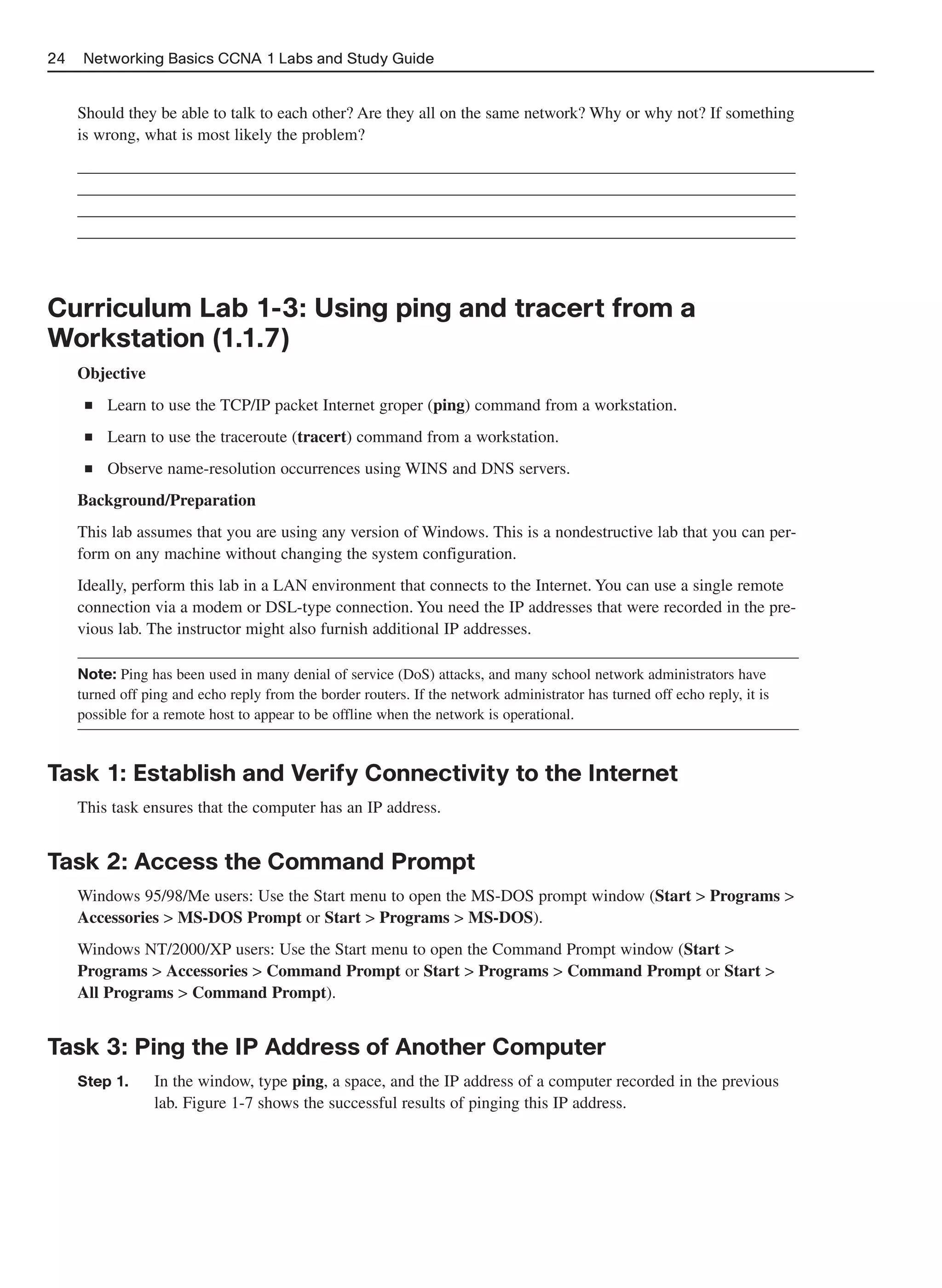 24    Networking Basics CCNA 1 Labs and Study Guide


     Should they be able to talk to each other? Are they all on the same network? Why or why not? If something
     is wrong, what is most likely the problem?
     ______________________________________________________________________________________
     ______________________________________________________________________________________
     ______________________________________________________________________________________
     ______________________________________________________________________________________



Curriculum Lab 1-3: Using ping and tracert from a
Workstation (1.1.7)
     Objective
      ■   Learn to use the TCP/IP packet Internet groper (ping) command from a workstation.
      ■   Learn to use the traceroute (tracert) command from a workstation.
      ■   Observe name-resolution occurrences using WINS and DNS servers.
     Background/Preparation
     This lab assumes that you are using any version of Windows. This is a nondestructive lab that you can per-
     form on any machine without changing the system configuration.
     Ideally, perform this lab in a LAN environment that connects to the Internet. You can use a single remote
     connection via a modem or DSL-type connection. You need the IP addresses that were recorded in the pre-
     vious lab. The instructor might also furnish additional IP addresses.

     Note: Ping has been used in many denial of service (DoS) attacks, and many school network administrators have
     turned off ping and echo reply from the border routers. If the network administrator has turned off echo reply, it is
     possible for a remote host to appear to be offline when the network is operational.



Task 1: Establish and Verify Connectivity to the Internet
     This task ensures that the computer has an IP address.


Task 2: Access the Command Prompt
     Windows 95/98/Me users: Use the Start menu to open the MS-DOS prompt window (Start > Programs >
     Accessories > MS-DOS Prompt or Start > Programs > MS-DOS).
     Windows NT/2000/XP users: Use the Start menu to open the Command Prompt window (Start >
     Programs > Accessories > Command Prompt or Start > Programs > Command Prompt or Start >
     All Programs > Command Prompt).


Task 3: Ping the IP Address of Another Computer
     Step 1.     In the window, type ping, a space, and the IP address of a computer recorded in the previous
                 lab. Figure 1-7 shows the successful results of pinging this IP address.
 