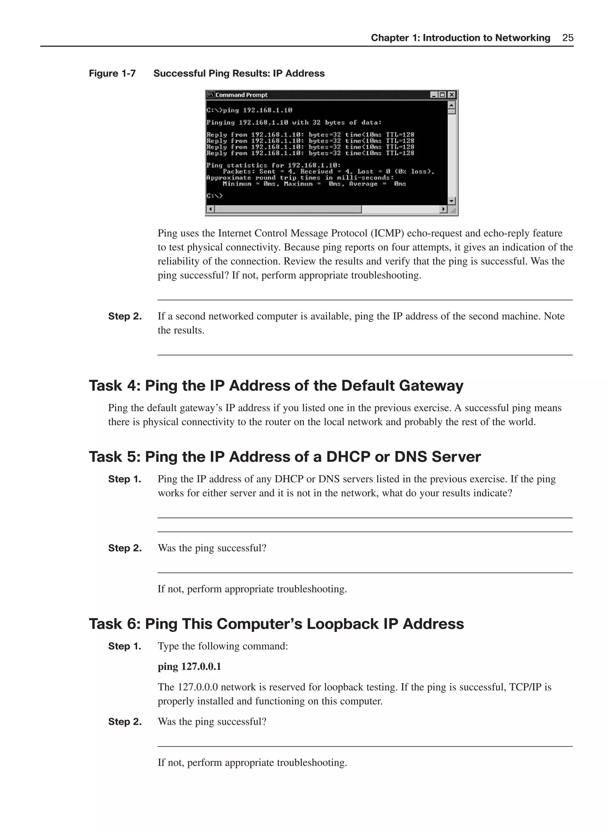 Chapter 1: Introduction to Networking          25


Figure 1-7    Successful Ping Results: IP Address




               Ping uses the Internet Control Message Protocol (ICMP) echo-request and echo-reply feature
               to test physical connectivity. Because ping reports on four attempts, it gives an indication of the
               reliability of the connection. Review the results and verify that the ping is successful. Was the
               ping successful? If not, perform appropriate troubleshooting.
               _____________________________________________________________________________
    Step 2.    If a second networked computer is available, ping the IP address of the second machine. Note
               the results.
               _____________________________________________________________________________


Task 4: Ping the IP Address of the Default Gateway
    Ping the default gateway’s IP address if you listed one in the previous exercise. A successful ping means
    there is physical connectivity to the router on the local network and probably the rest of the world.


Task 5: Ping the IP Address of a DHCP or DNS Server
    Step 1.    Ping the IP address of any DHCP or DNS servers listed in the previous exercise. If the ping
               works for either server and it is not in the network, what do your results indicate?
               _____________________________________________________________________________
               _____________________________________________________________________________
    Step 2.    Was the ping successful?
               _____________________________________________________________________________
               If not, perform appropriate troubleshooting.


Task 6: Ping This Computer’s Loopback IP Address
    Step 1.    Type the following command:
               ping 127.0.0.1
               The 127.0.0.0 network is reserved for loopback testing. If the ping is successful, TCP/IP is
               properly installed and functioning on this computer.
    Step 2.    Was the ping successful?
               _____________________________________________________________________________
               If not, perform appropriate troubleshooting.
 