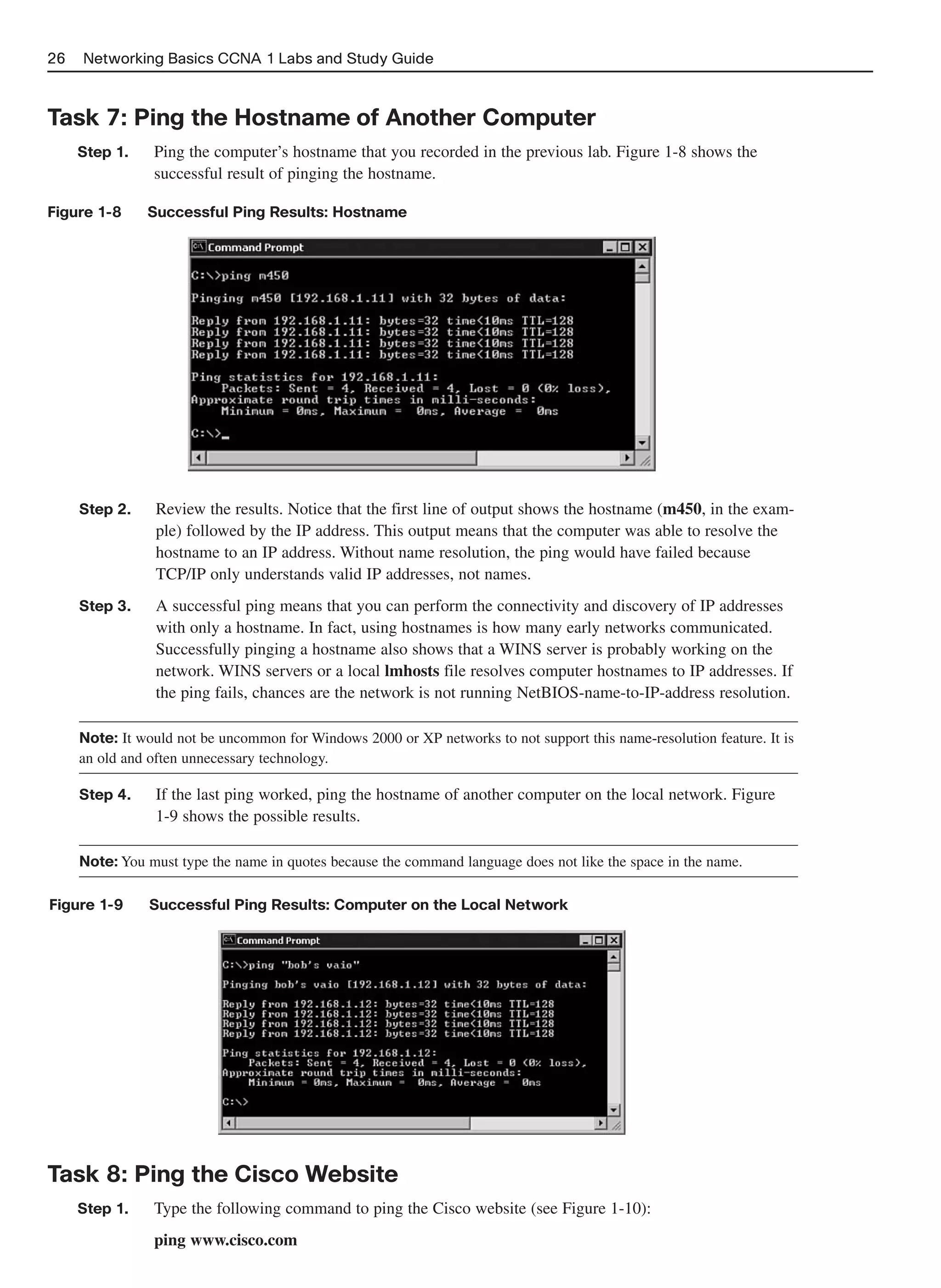26   Networking Basics CCNA 1 Labs and Study Guide



Task 7: Ping the Hostname of Another Computer
     Step 1.    Ping the computer’s hostname that you recorded in the previous lab. Figure 1-8 shows the
                successful result of pinging the hostname.

Figure 1-8     Successful Ping Results: Hostname




     Step 2.     Review the results. Notice that the first line of output shows the hostname (m450, in the exam-
                 ple) followed by the IP address. This output means that the computer was able to resolve the
                 hostname to an IP address. Without name resolution, the ping would have failed because
                 TCP/IP only understands valid IP addresses, not names.
     Step 3.     A successful ping means that you can perform the connectivity and discovery of IP addresses
                 with only a hostname. In fact, using hostnames is how many early networks communicated.
                 Successfully pinging a hostname also shows that a WINS server is probably working on the
                 network. WINS servers or a local lmhosts file resolves computer hostnames to IP addresses. If
                 the ping fails, chances are the network is not running NetBIOS-name-to-IP-address resolution.

     Note: It would not be uncommon for Windows 2000 or XP networks to not support this name-resolution feature. It is
     an old and often unnecessary technology.

     Step 4.     If the last ping worked, ping the hostname of another computer on the local network. Figure
                 1-9 shows the possible results.

     Note: You must type the name in quotes because the command language does not like the space in the name.

Figure 1-9      Successful Ping Results: Computer on the Local Network




Task 8: Ping the Cisco Website
     Step 1.    Type the following command to ping the Cisco website (see Figure 1-10):
                ping www.cisco.com
 