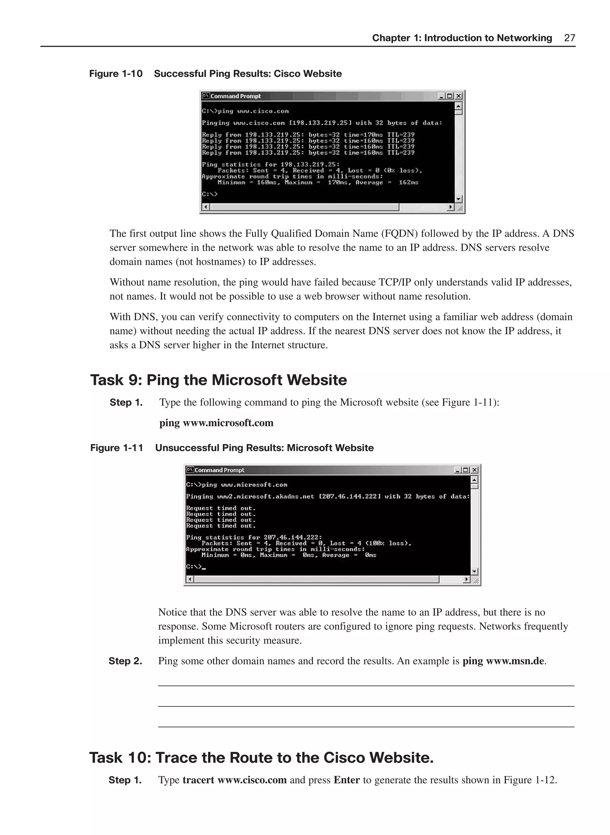 Chapter 1: Introduction to Networking      27


Figure 1-10   Successful Ping Results: Cisco Website




    The first output line shows the Fully Qualified Domain Name (FQDN) followed by the IP address. A DNS
    server somewhere in the network was able to resolve the name to an IP address. DNS servers resolve
    domain names (not hostnames) to IP addresses.
    Without name resolution, the ping would have failed because TCP/IP only understands valid IP addresses,
    not names. It would not be possible to use a web browser without name resolution.
    With DNS, you can verify connectivity to computers on the Internet using a familiar web address (domain
    name) without needing the actual IP address. If the nearest DNS server does not know the IP address, it
    asks a DNS server higher in the Internet structure.


Task 9: Ping the Microsoft Website
    Step 1.    Type the following command to ping the Microsoft website (see Figure 1-11):
               ping www.microsoft.com

Figure 1-11   Unsuccessful Ping Results: Microsoft Website




              Notice that the DNS server was able to resolve the name to an IP address, but there is no
              response. Some Microsoft routers are configured to ignore ping requests. Networks frequently
              implement this security measure.
   Step 2.    Ping some other domain names and record the results. An example is ping www.msn.de.
              _____________________________________________________________________________
              _____________________________________________________________________________
              _____________________________________________________________________________


Task 10: Trace the Route to the Cisco Website.
   Step 1.    Type tracert www.cisco.com and press Enter to generate the results shown in Figure 1-12.
 
