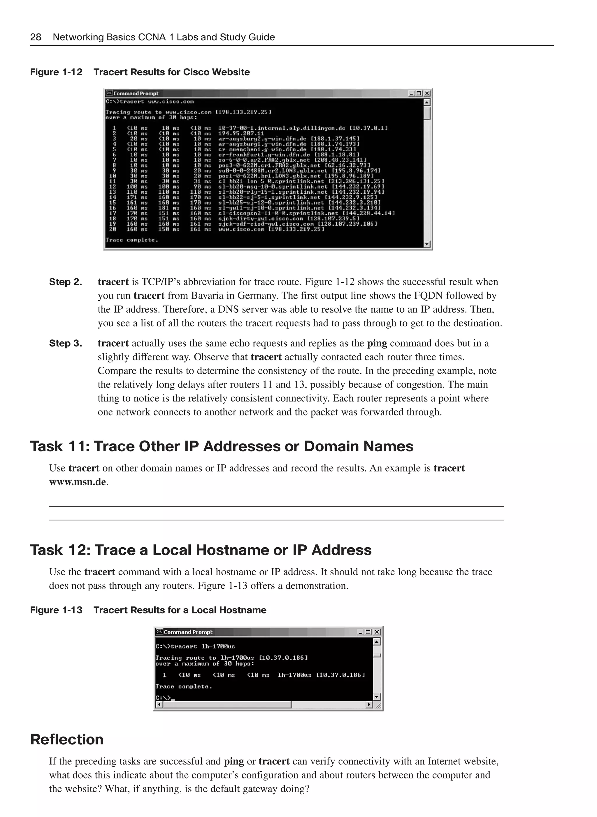 28   Networking Basics CCNA 1 Labs and Study Guide


Figure 1-12    Tracert Results for Cisco Website




     Step 2.    tracert is TCP/IP’s abbreviation for trace route. Figure 1-12 shows the successful result when
                you run tracert from Bavaria in Germany. The first output line shows the FQDN followed by
                the IP address. Therefore, a DNS server was able to resolve the name to an IP address. Then,
                you see a list of all the routers the tracert requests had to pass through to get to the destination.
     Step 3.    tracert actually uses the same echo requests and replies as the ping command does but in a
                slightly different way. Observe that tracert actually contacted each router three times.
                Compare the results to determine the consistency of the route. In the preceding example, note
                the relatively long delays after routers 11 and 13, possibly because of congestion. The main
                thing to notice is the relatively consistent connectivity. Each router represents a point where
                one network connects to another network and the packet was forwarded through.


Task 11: Trace Other IP Addresses or Domain Names
     Use tracert on other domain names or IP addresses and record the results. An example is tracert
     www.msn.de.
     ______________________________________________________________________________________
     ______________________________________________________________________________________


Task 12: Trace a Local Hostname or IP Address
     Use the tracert command with a local hostname or IP address. It should not take long because the trace
     does not pass through any routers. Figure 1-13 offers a demonstration.

Figure 1-13    Tracert Results for a Local Hostname




Reflection
     If the preceding tasks are successful and ping or tracert can verify connectivity with an Internet website,
     what does this indicate about the computer’s configuration and about routers between the computer and
     the website? What, if anything, is the default gateway doing?
 