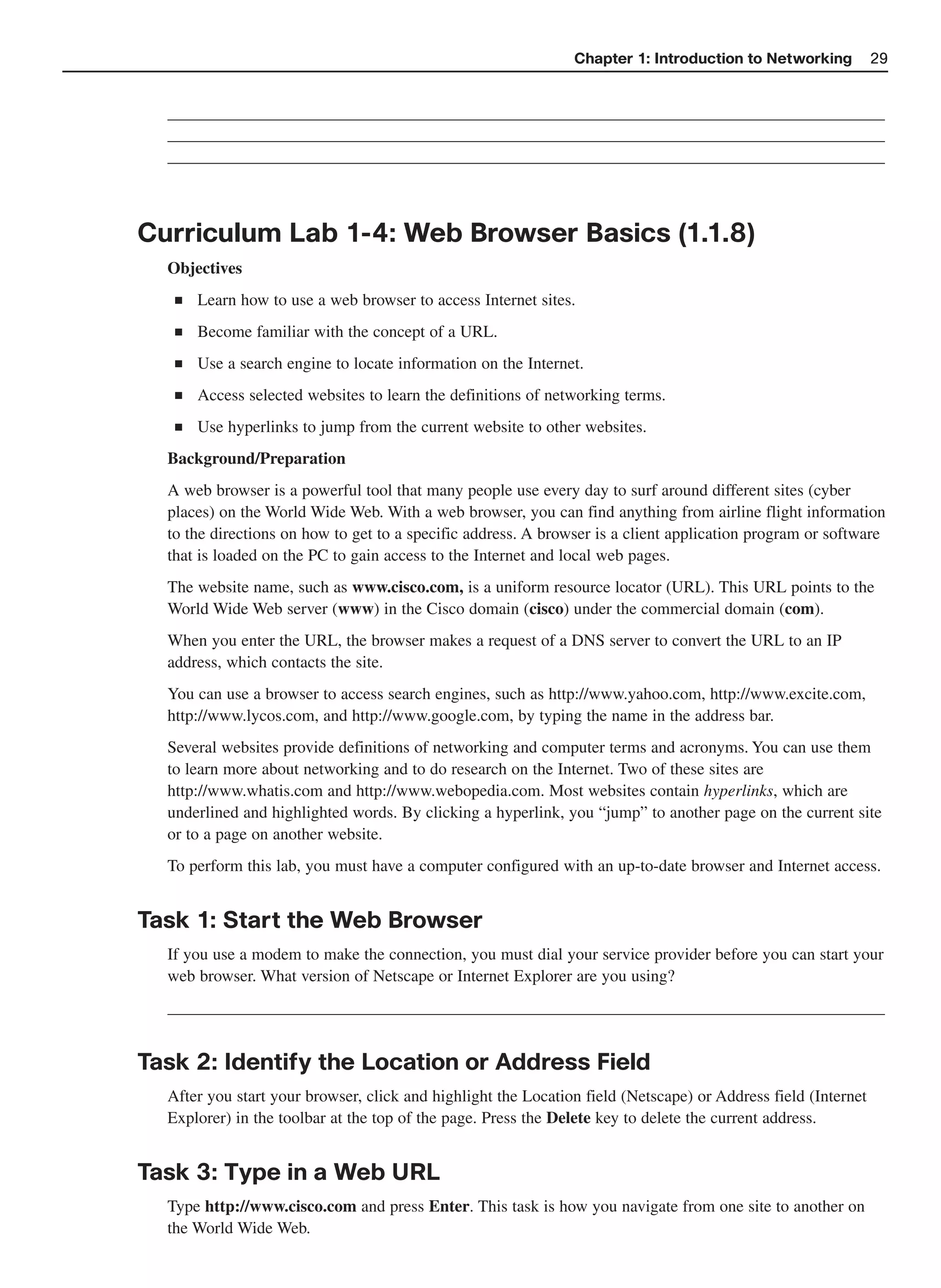 Chapter 1: Introduction to Networking           29


  ______________________________________________________________________________________
  ______________________________________________________________________________________
  ______________________________________________________________________________________



Curriculum Lab 1-4: Web Browser Basics (1.1.8)
  Objectives
   ■   Learn how to use a web browser to access Internet sites.
   ■   Become familiar with the concept of a URL.
   ■   Use a search engine to locate information on the Internet.
   ■   Access selected websites to learn the definitions of networking terms.
   ■   Use hyperlinks to jump from the current website to other websites.
  Background/Preparation
  A web browser is a powerful tool that many people use every day to surf around different sites (cyber
  places) on the World Wide Web. With a web browser, you can find anything from airline flight information
  to the directions on how to get to a specific address. A browser is a client application program or software
  that is loaded on the PC to gain access to the Internet and local web pages.
  The website name, such as www.cisco.com, is a uniform resource locator (URL). This URL points to the
  World Wide Web server (www) in the Cisco domain (cisco) under the commercial domain (com).
  When you enter the URL, the browser makes a request of a DNS server to convert the URL to an IP
  address, which contacts the site.
  You can use a browser to access search engines, such as http://www.yahoo.com, http://www.excite.com,
  http://www.lycos.com, and http://www.google.com, by typing the name in the address bar.
  Several websites provide definitions of networking and computer terms and acronyms. You can use them
  to learn more about networking and to do research on the Internet. Two of these sites are
  http://www.whatis.com and http://www.webopedia.com. Most websites contain hyperlinks, which are
  underlined and highlighted words. By clicking a hyperlink, you “jump” to another page on the current site
  or to a page on another website.
  To perform this lab, you must have a computer configured with an up-to-date browser and Internet access.


Task 1: Start the Web Browser
  If you use a modem to make the connection, you must dial your service provider before you can start your
  web browser. What version of Netscape or Internet Explorer are you using?
  ______________________________________________________________________________________


Task 2: Identify the Location or Address Field
  After you start your browser, click and highlight the Location field (Netscape) or Address field (Internet
  Explorer) in the toolbar at the top of the page. Press the Delete key to delete the current address.


Task 3: Type in a Web URL
  Type http://www.cisco.com and press Enter. This task is how you navigate from one site to another on
  the World Wide Web.
 