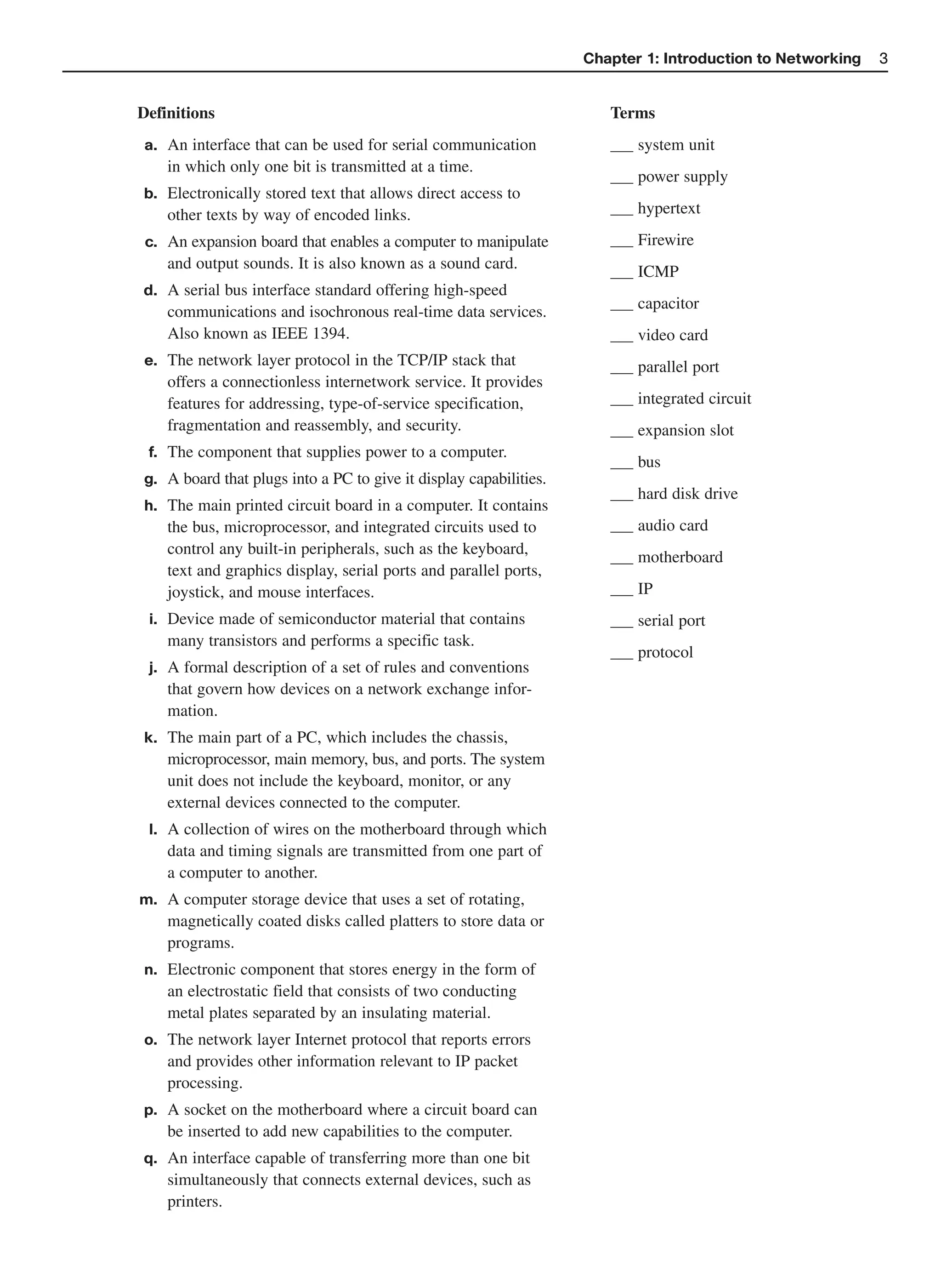 Chapter 1: Introduction to Networking   3


Definitions                                                           Terms
 a. An interface that can be used for serial communication                system unit
    in which only one bit is transmitted at a time.
                                                                          power supply
b. Electronically stored text that allows direct access to
    other texts by way of encoded links.                                  hypertext

 c. An expansion board that enables a computer to manipulate              Firewire
    and output sounds. It is also known as a sound card.                  ICMP
d. A serial bus interface standard offering high-speed
                                                                          capacitor
    communications and isochronous real-time data services.
    Also known as IEEE 1394.                                              video card
e. The network layer protocol in the TCP/IP stack that                    parallel port
    offers a connectionless internetwork service. It provides
    features for addressing, type-of-service specification,               integrated circuit
    fragmentation and reassembly, and security.                           expansion slot
 f. The component that supplies power to a computer.
                                                                          bus
g. A board that plugs into a PC to give it display capabilities.
                                                                          hard disk drive
h. The main printed circuit board in a computer. It contains
    the bus, microprocessor, and integrated circuits used to              audio card
    control any built-in peripherals, such as the keyboard,
                                                                          motherboard
    text and graphics display, serial ports and parallel ports,
    joystick, and mouse interfaces.                                       IP
 i. Device made of semiconductor material that contains                   serial port
    many transistors and performs a specific task.
                                                                          protocol
 j. A formal description of a set of rules and conventions
    that govern how devices on a network exchange infor-
    mation.
k. The main part of a PC, which includes the chassis,
    microprocessor, main memory, bus, and ports. The system
    unit does not include the keyboard, monitor, or any
    external devices connected to the computer.
 l. A collection of wires on the motherboard through which
    data and timing signals are transmitted from one part of
    a computer to another.
m. A computer storage device that uses a set of rotating,
    magnetically coated disks called platters to store data or
    programs.
n. Electronic component that stores energy in the form of
    an electrostatic field that consists of two conducting
    metal plates separated by an insulating material.
o. The network layer Internet protocol that reports errors
    and provides other information relevant to IP packet
    processing.
p. A socket on the motherboard where a circuit board can
    be inserted to add new capabilities to the computer.
q. An interface capable of transferring more than one bit
    simultaneously that connects external devices, such as
    printers.
 