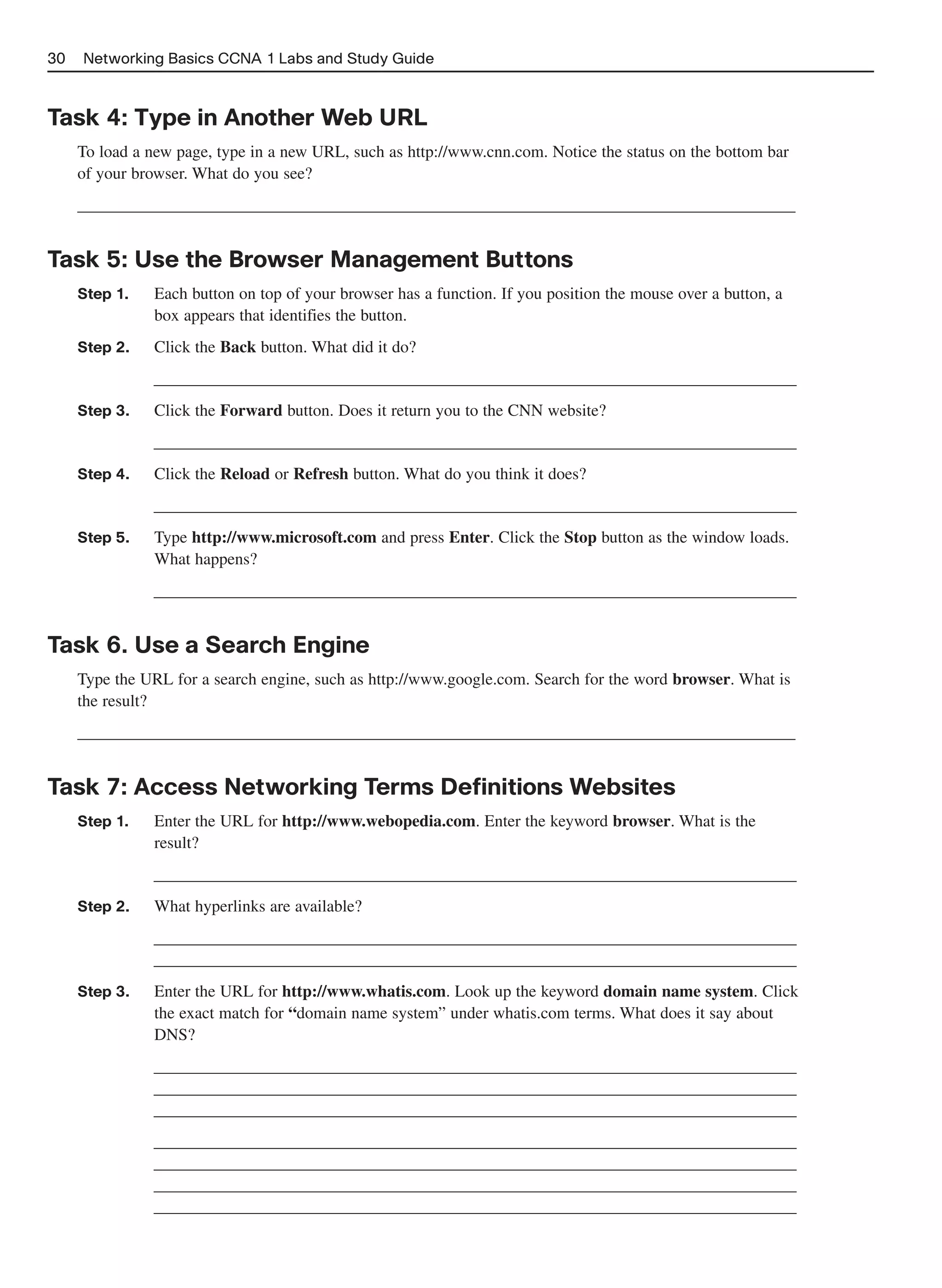 30   Networking Basics CCNA 1 Labs and Study Guide



Task 4: Type in Another Web URL
     To load a new page, type in a new URL, such as http://www.cnn.com. Notice the status on the bottom bar
     of your browser. What do you see?
     ______________________________________________________________________________________


Task 5: Use the Browser Management Buttons
     Step 1.    Each button on top of your browser has a function. If you position the mouse over a button, a
                box appears that identifies the button.
     Step 2.    Click the Back button. What did it do?
               _____________________________________________________________________________
     Step 3.    Click the Forward button. Does it return you to the CNN website?
               _____________________________________________________________________________
     Step 4.    Click the Reload or Refresh button. What do you think it does?
               _____________________________________________________________________________
     Step 5.    Type http://www.microsoft.com and press Enter. Click the Stop button as the window loads.
                What happens?
               _____________________________________________________________________________


Task 6. Use a Search Engine
     Type the URL for a search engine, such as http://www.google.com. Search for the word browser. What is
     the result?
     ______________________________________________________________________________________


Task 7: Access Networking Terms Definitions Websites
     Step 1.    Enter the URL for http://www.webopedia.com. Enter the keyword browser. What is the
                result?
               _____________________________________________________________________________
     Step 2.    What hyperlinks are available?
               _____________________________________________________________________________
               _____________________________________________________________________________
     Step 3.    Enter the URL for http://www.whatis.com. Look up the keyword domain name system. Click
                the exact match for “domain name system” under whatis.com terms. What does it say about
                DNS?
               _____________________________________________________________________________
               _____________________________________________________________________________
               _____________________________________________________________________________
               _____________________________________________________________________________
               _____________________________________________________________________________
               _____________________________________________________________________________
               _____________________________________________________________________________
 