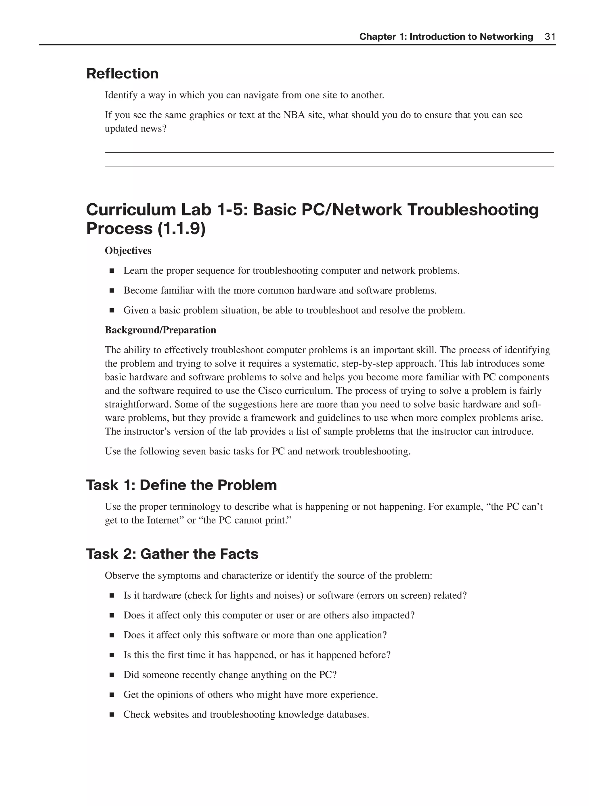 Chapter 1: Introduction to Networking     31



Reflection
  Identify a way in which you can navigate from one site to another.
  If you see the same graphics or text at the NBA site, what should you do to ensure that you can see
  updated news?
  ______________________________________________________________________________________
  ______________________________________________________________________________________



Curriculum Lab 1-5: Basic PC/Network Troubleshooting
Process (1.1.9)
  Objectives
   ■   Learn the proper sequence for troubleshooting computer and network problems.
   ■   Become familiar with the more common hardware and software problems.
   ■   Given a basic problem situation, be able to troubleshoot and resolve the problem.
  Background/Preparation
  The ability to effectively troubleshoot computer problems is an important skill. The process of identifying
  the problem and trying to solve it requires a systematic, step-by-step approach. This lab introduces some
  basic hardware and software problems to solve and helps you become more familiar with PC components
  and the software required to use the Cisco curriculum. The process of trying to solve a problem is fairly
  straightforward. Some of the suggestions here are more than you need to solve basic hardware and soft-
  ware problems, but they provide a framework and guidelines to use when more complex problems arise.
  The instructor’s version of the lab provides a list of sample problems that the instructor can introduce.
  Use the following seven basic tasks for PC and network troubleshooting.


Task 1: Define the Problem
  Use the proper terminology to describe what is happening or not happening. For example, “the PC can’t
  get to the Internet” or “the PC cannot print.”


Task 2: Gather the Facts
  Observe the symptoms and characterize or identify the source of the problem:
   ■   Is it hardware (check for lights and noises) or software (errors on screen) related?
   ■   Does it affect only this computer or user or are others also impacted?
   ■   Does it affect only this software or more than one application?
   ■   Is this the first time it has happened, or has it happened before?
   ■   Did someone recently change anything on the PC?
   ■   Get the opinions of others who might have more experience.
   ■   Check websites and troubleshooting knowledge databases.
 