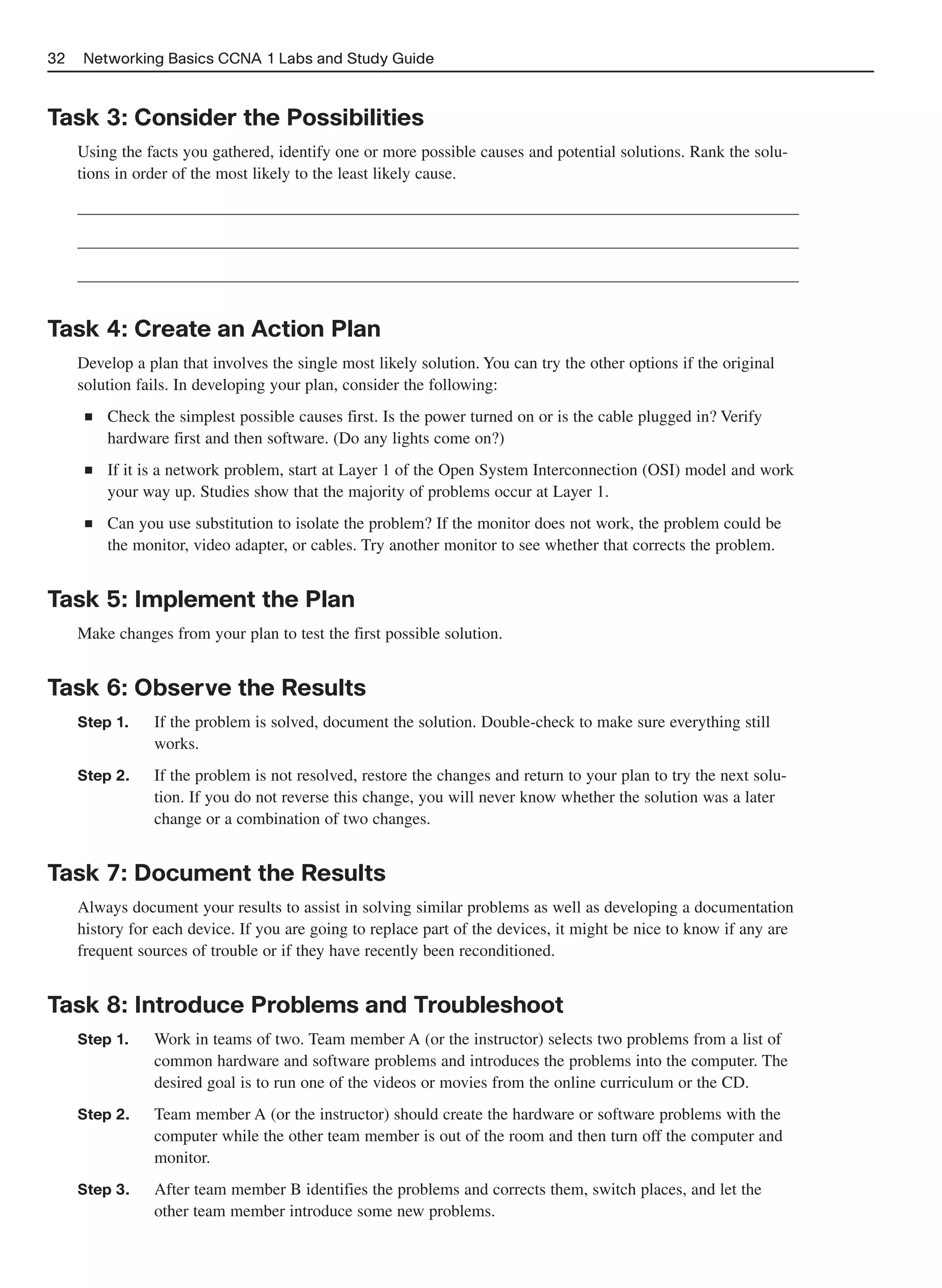 32   Networking Basics CCNA 1 Labs and Study Guide



Task 3: Consider the Possibilities
     Using the facts you gathered, identify one or more possible causes and potential solutions. Rank the solu-
     tions in order of the most likely to the least likely cause.




Task 4: Create an Action Plan
     Develop a plan that involves the single most likely solution. You can try the other options if the original
     solution fails. In developing your plan, consider the following:
      ■   Check the simplest possible causes first. Is the power turned on or is the cable plugged in? Verify
          hardware first and then software. (Do any lights come on?)
      ■   If it is a network problem, start at Layer 1 of the Open System Interconnection (OSI) model and work
          your way up. Studies show that the majority of problems occur at Layer 1.
      ■   Can you use substitution to isolate the problem? If the monitor does not work, the problem could be
          the monitor, video adapter, or cables. Try another monitor to see whether that corrects the problem.


Task 5: Implement the Plan
     Make changes from your plan to test the first possible solution.


Task 6: Observe the Results
     Step 1.     If the problem is solved, document the solution. Double-check to make sure everything still
                 works.
     Step 2.     If the problem is not resolved, restore the changes and return to your plan to try the next solu-
                 tion. If you do not reverse this change, you will never know whether the solution was a later
                 change or a combination of two changes.


Task 7: Document the Results
     Always document your results to assist in solving similar problems as well as developing a documentation
     history for each device. If you are going to replace part of the devices, it might be nice to know if any are
     frequent sources of trouble or if they have recently been reconditioned.


Task 8: Introduce Problems and Troubleshoot
     Step 1.     Work in teams of two. Team member A (or the instructor) selects two problems from a list of
                 common hardware and software problems and introduces the problems into the computer. The
                 desired goal is to run one of the videos or movies from the online curriculum or the CD.
     Step 2.     Team member A (or the instructor) should create the hardware or software problems with the
                 computer while the other team member is out of the room and then turn off the computer and
                 monitor.
     Step 3.     After team member B identifies the problems and corrects them, switch places, and let the
                 other team member introduce some new problems.
 