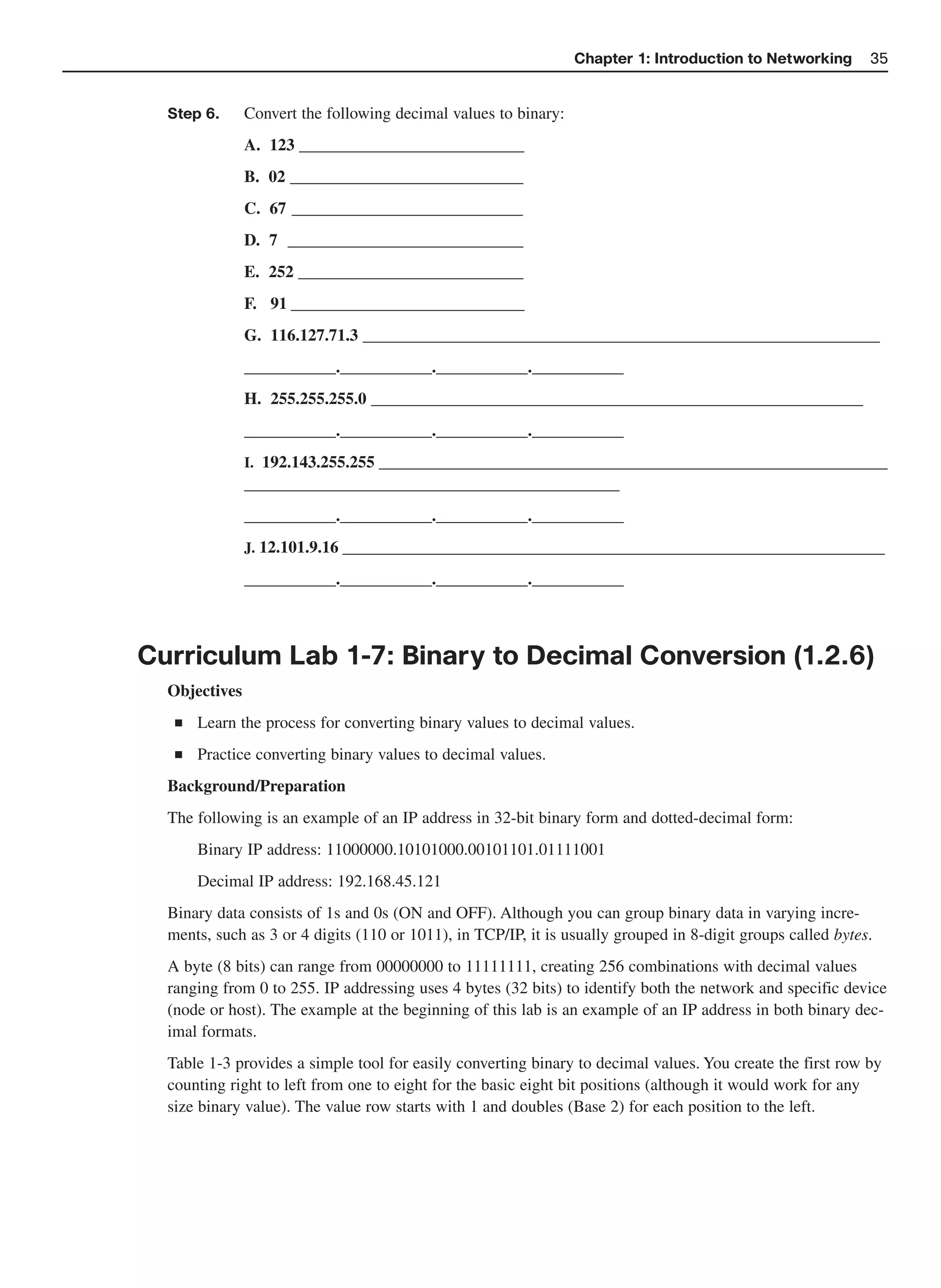 Chapter 1: Introduction to Networking       35


  Step 6.      Convert the following decimal values to binary:
               A. 123 ___________________________
               B. 02 ____________________________
               C. 67 ____________________________
               D. 7 ____________________________
               E. 252 ___________________________
               F. 91 ____________________________
               G. 116.127.71.3 ______________________________________________________________
               ___________.___________.___________.___________
               H. 255.255.255.0 ___________________________________________________________
               ___________.___________.___________.___________
               I. 192.143.255.255 _____________________________________________________________
               _____________________________________________
               ___________.___________.___________.___________
               J. 12.101.9.16 _________________________________________________________________

               ___________.___________.___________.___________



Curriculum Lab 1-7: Binary to Decimal Conversion (1.2.6)
  Objectives
   ■   Learn the process for converting binary values to decimal values.
   ■   Practice converting binary values to decimal values.
  Background/Preparation
  The following is an example of an IP address in 32-bit binary form and dotted-decimal form:
       Binary IP address: 11000000.10101000.00101101.01111001
       Decimal IP address: 192.168.45.121
  Binary data consists of 1s and 0s (ON and OFF). Although you can group binary data in varying incre-
  ments, such as 3 or 4 digits (110 or 1011), in TCP/IP, it is usually grouped in 8-digit groups called bytes.
  A byte (8 bits) can range from 00000000 to 11111111, creating 256 combinations with decimal values
  ranging from 0 to 255. IP addressing uses 4 bytes (32 bits) to identify both the network and specific device
  (node or host). The example at the beginning of this lab is an example of an IP address in both binary dec-
  imal formats.
  Table 1-3 provides a simple tool for easily converting binary to decimal values. You create the first row by
  counting right to left from one to eight for the basic eight bit positions (although it would work for any
  size binary value). The value row starts with 1 and doubles (Base 2) for each position to the left.
 