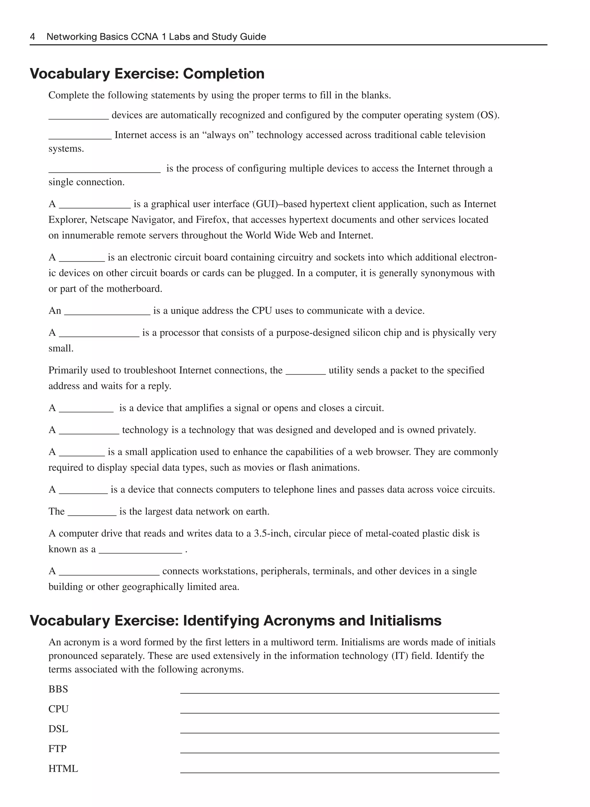 4   Networking Basics CCNA 1 Labs and Study Guide



Vocabulary Exercise: Completion
    Complete the following statements by using the proper terms to fill in the blanks.
                   devices are automatically recognized and configured by the computer operating system (OS).
                    Internet access is an “always on” technology accessed across traditional cable television
    systems.
                                is the process of configuring multiple devices to access the Internet through a
    single connection.

    A                  is a graphical user interface (GUI)–based hypertext client application, such as Internet
    Explorer, Netscape Navigator, and Firefox, that accesses hypertext documents and other services located
    on innumerable remote servers throughout the World Wide Web and Internet.

    A              is an electronic circuit board containing circuitry and sockets into which additional electron-
    ic devices on other circuit boards or cards can be plugged. In a computer, it is generally synonymous with
    or part of the motherboard.

    An                       is a unique address the CPU uses to communicate with a device.

    A                      is a processor that consists of a purpose-designed silicon chip and is physically very
    small.

    Primarily used to troubleshoot Internet connections, the             utility sends a packet to the specified
    address and waits for a reply.

    A                is a device that amplifies a signal or opens and closes a circuit.

    A                 technology is a technology that was designed and developed and is owned privately.

    A              is a small application used to enhance the capabilities of a web browser. They are commonly
    required to display special data types, such as movies or flash animations.

    A              is a device that connects computers to telephone lines and passes data across voice circuits.

    The              is the largest data network on earth.

    A computer drive that reads and writes data to a 3.5-inch, circular piece of metal-coated plastic disk is
    known as a                     .

    A                          connects workstations, peripherals, terminals, and other devices in a single
    building or other geographically limited area.


Vocabulary Exercise: Identifying Acronyms and Initialisms
    An acronym is a word formed by the first letters in a multiword term. Initialisms are words made of initials
    pronounced separately. These are used extensively in the information technology (IT) field. Identify the
    terms associated with the following acronyms.
    BBS                             _____________________________________________________________
    CPU                             _____________________________________________________________
    DSL                             _____________________________________________________________
    FTP                             _____________________________________________________________
    HTML                            _____________________________________________________________
 