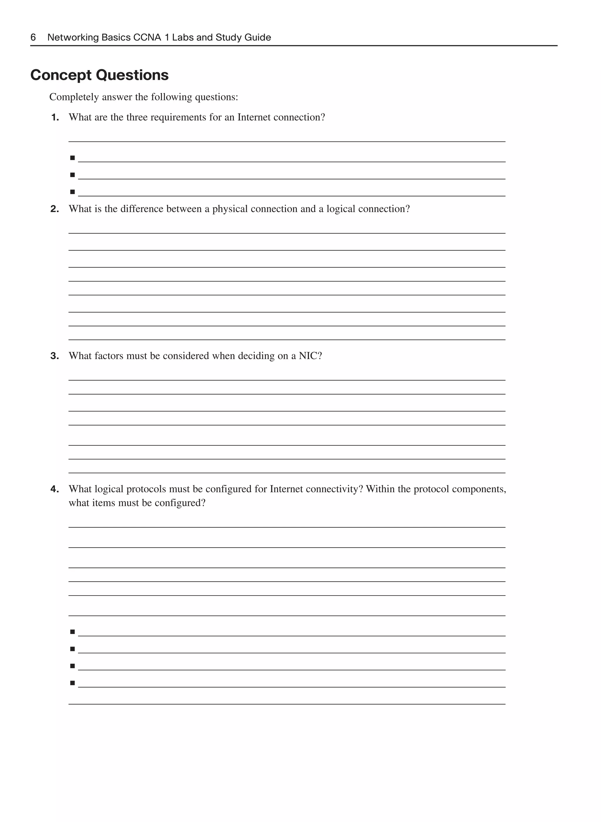 6   Networking Basics CCNA 1 Labs and Study Guide



Concept Questions
    Completely answer the following questions:
    1.   What are the three requirements for an Internet connection?
         __________________________________________________________________________________
         ■   _________________________________________________________________________________
         ■   _________________________________________________________________________________
         ■   _________________________________________________________________________________
    2.   What is the difference between a physical connection and a logical connection?
         __________________________________________________________________________________
         __________________________________________________________________________________
         __________________________________________________________________________________
         __________________________________________________________________________________
         __________________________________________________________________________________
         __________________________________________________________________________________
         __________________________________________________________________________________
         __________________________________________________________________________________
    3.   What factors must be considered when deciding on a NIC?
         __________________________________________________________________________________
         __________________________________________________________________________________
         __________________________________________________________________________________
         __________________________________________________________________________________
         __________________________________________________________________________________
         __________________________________________________________________________________
         __________________________________________________________________________________
    4.   What logical protocols must be configured for Internet connectivity? Within the protocol components,
         what items must be configured?
         __________________________________________________________________________________
         __________________________________________________________________________________
         __________________________________________________________________________________
         __________________________________________________________________________________
         __________________________________________________________________________________
         __________________________________________________________________________________
         ■   _________________________________________________________________________________
         ■   _________________________________________________________________________________
         ■   _________________________________________________________________________________
         ■   _________________________________________________________________________________
         __________________________________________________________________________________
 