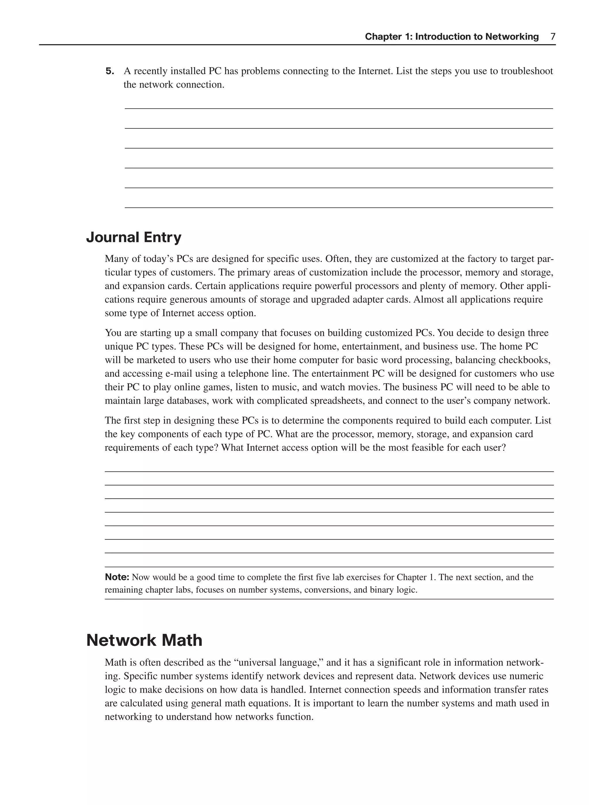 Chapter 1: Introduction to Networking           7


  5.   A recently installed PC has problems connecting to the Internet. List the steps you use to troubleshoot
       the network connection.
       __________________________________________________________________________________
       __________________________________________________________________________________
       __________________________________________________________________________________
       __________________________________________________________________________________
       __________________________________________________________________________________
       __________________________________________________________________________________


Journal Entry
  Many of today’s PCs are designed for specific uses. Often, they are customized at the factory to target par-
  ticular types of customers. The primary areas of customization include the processor, memory and storage,
  and expansion cards. Certain applications require powerful processors and plenty of memory. Other appli-
  cations require generous amounts of storage and upgraded adapter cards. Almost all applications require
  some type of Internet access option.
  You are starting up a small company that focuses on building customized PCs. You decide to design three
  unique PC types. These PCs will be designed for home, entertainment, and business use. The home PC
  will be marketed to users who use their home computer for basic word processing, balancing checkbooks,
  and accessing e-mail using a telephone line. The entertainment PC will be designed for customers who use
  their PC to play online games, listen to music, and watch movies. The business PC will need to be able to
  maintain large databases, work with complicated spreadsheets, and connect to the user’s company network.
  The first step in designing these PCs is to determine the components required to build each computer. List
  the key components of each type of PC. What are the processor, memory, storage, and expansion card
  requirements of each type? What Internet access option will be the most feasible for each user?
  ______________________________________________________________________________________
  ______________________________________________________________________________________
  ______________________________________________________________________________________
  ______________________________________________________________________________________
  ______________________________________________________________________________________
  ______________________________________________________________________________________
  ______________________________________________________________________________________

  Note: Now would be a good time to complete the first five lab exercises for Chapter 1. The next section, and the
  remaining chapter labs, focuses on number systems, conversions, and binary logic.




Network Math
  Math is often described as the “universal language,” and it has a significant role in information network-
  ing. Specific number systems identify network devices and represent data. Network devices use numeric
  logic to make decisions on how data is handled. Internet connection speeds and information transfer rates
  are calculated using general math equations. It is important to learn the number systems and math used in
  networking to understand how networks function.
 