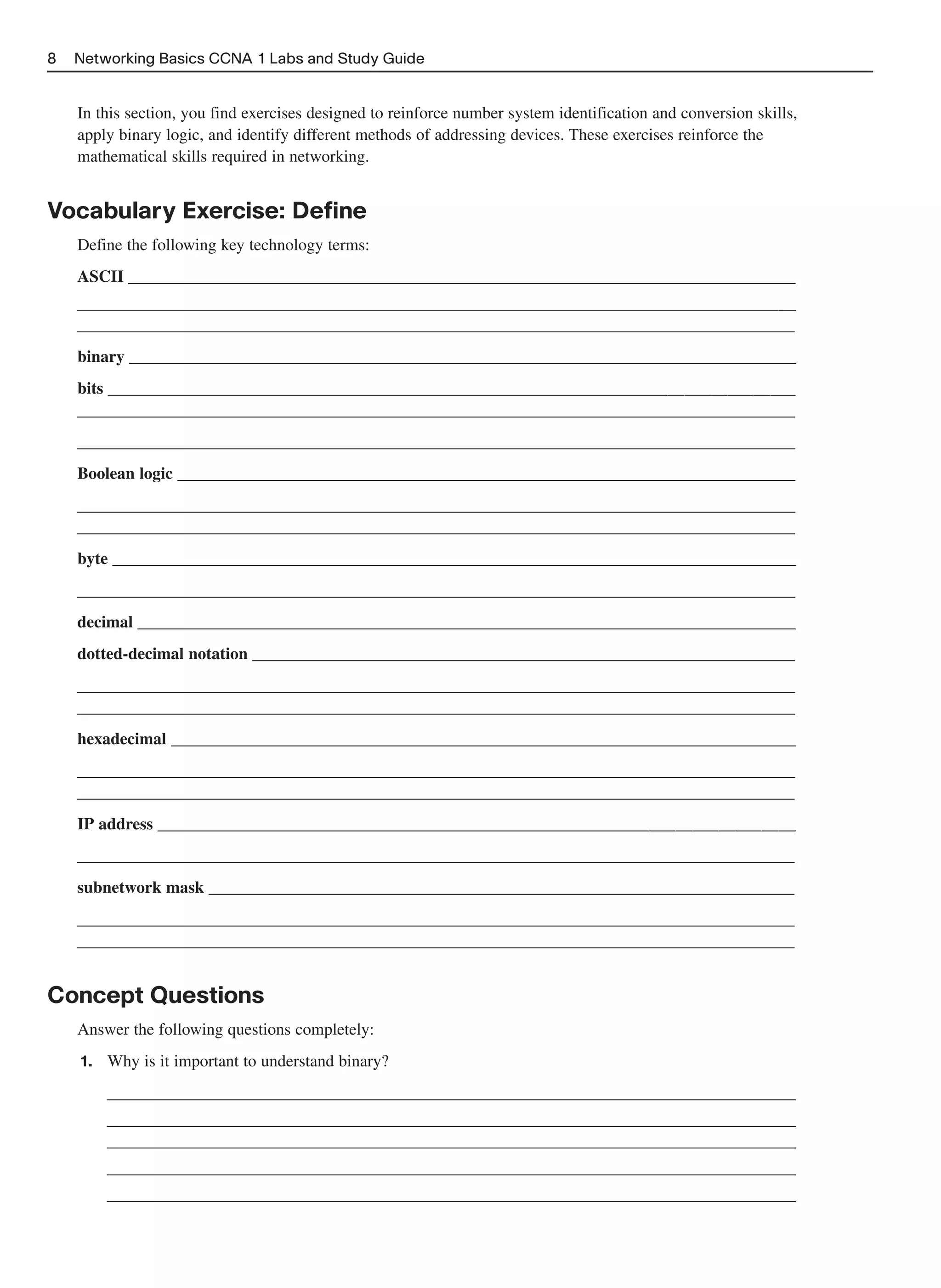 8   Networking Basics CCNA 1 Labs and Study Guide


    In this section, you find exercises designed to reinforce number system identification and conversion skills,
    apply binary logic, and identify different methods of addressing devices. These exercises reinforce the
    mathematical skills required in networking.


Vocabulary Exercise: Define
    Define the following key technology terms:
    ASCII ________________________________________________________________________________
    ______________________________________________________________________________________
    ______________________________________________________________________________________
    binary ________________________________________________________________________________
    bits __________________________________________________________________________________
    ______________________________________________________________________________________
    ______________________________________________________________________________________
    Boolean logic __________________________________________________________________________
    ______________________________________________________________________________________
    ______________________________________________________________________________________
    byte __________________________________________________________________________________
    ______________________________________________________________________________________
    decimal _______________________________________________________________________________
    dotted-decimal notation _________________________________________________________________
    ______________________________________________________________________________________
    ______________________________________________________________________________________
    hexadecimal ___________________________________________________________________________
    ______________________________________________________________________________________
    ______________________________________________________________________________________
    IP address ____________________________________________________________________________
    ______________________________________________________________________________________
    subnetwork mask ______________________________________________________________________
    ______________________________________________________________________________________
    ______________________________________________________________________________________


Concept Questions
    Answer the following questions completely:
    1.   Why is it important to understand binary?
         __________________________________________________________________________________
         __________________________________________________________________________________
         __________________________________________________________________________________
         __________________________________________________________________________________
         __________________________________________________________________________________
 