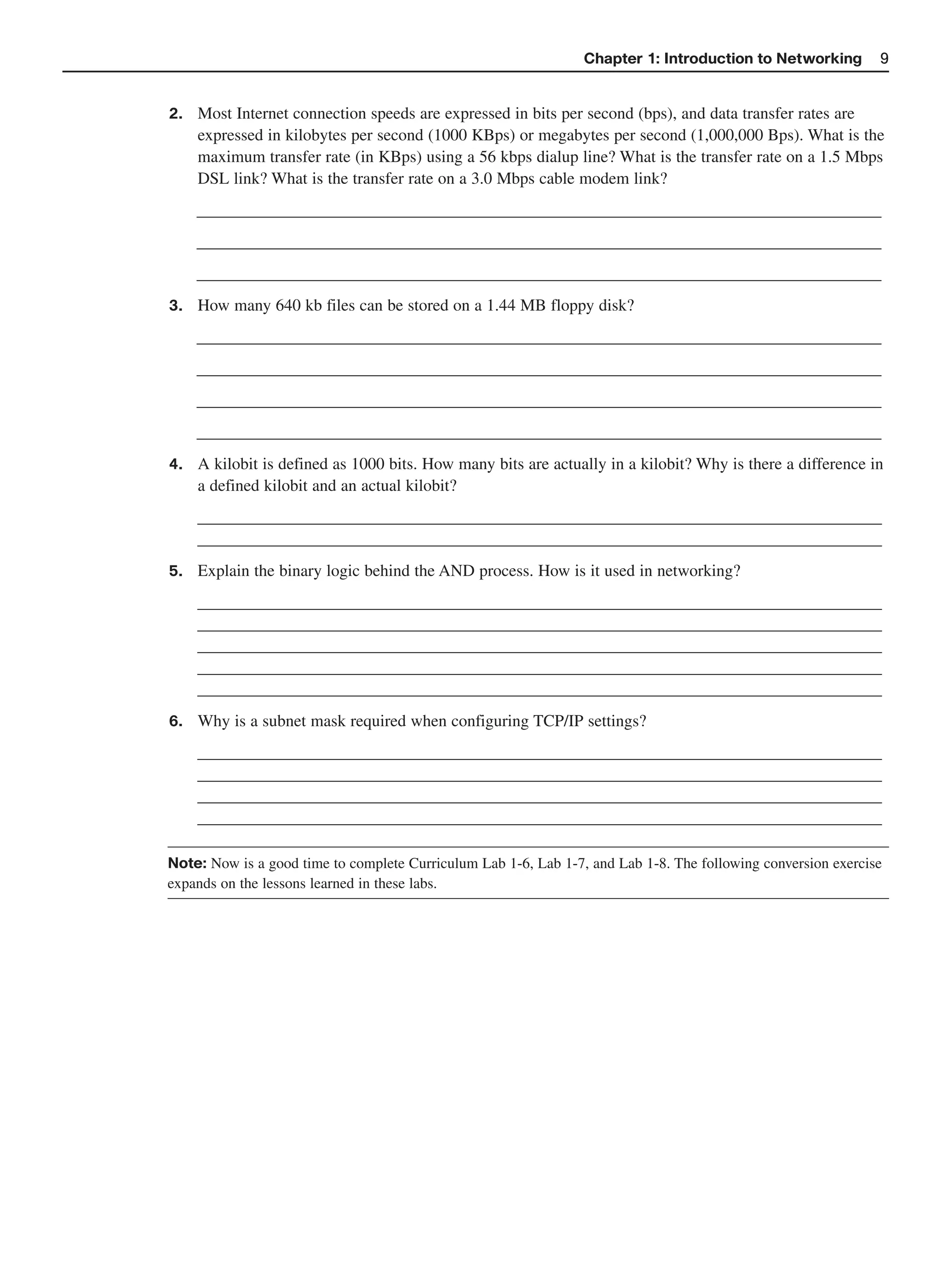 Chapter 1: Introduction to Networking         9


2.   Most Internet connection speeds are expressed in bits per second (bps), and data transfer rates are
     expressed in kilobytes per second (1000 KBps) or megabytes per second (1,000,000 Bps). What is the
     maximum transfer rate (in KBps) using a 56 kbps dialup line? What is the transfer rate on a 1.5 Mbps
     DSL link? What is the transfer rate on a 3.0 Mbps cable modem link?
     __________________________________________________________________________________
     __________________________________________________________________________________
     __________________________________________________________________________________
3.   How many 640 kb files can be stored on a 1.44 MB floppy disk?
     __________________________________________________________________________________
     __________________________________________________________________________________
     __________________________________________________________________________________
     __________________________________________________________________________________
4.   A kilobit is defined as 1000 bits. How many bits are actually in a kilobit? Why is there a difference in
     a defined kilobit and an actual kilobit?
     __________________________________________________________________________________
     __________________________________________________________________________________
5.   Explain the binary logic behind the AND process. How is it used in networking?
     __________________________________________________________________________________
     __________________________________________________________________________________
     __________________________________________________________________________________
     __________________________________________________________________________________
     __________________________________________________________________________________
6.   Why is a subnet mask required when configuring TCP/IP settings?
     __________________________________________________________________________________
     __________________________________________________________________________________
     __________________________________________________________________________________
     __________________________________________________________________________________

Note: Now is a good time to complete Curriculum Lab 1-6, Lab 1-7, and Lab 1-8. The following conversion exercise
expands on the lessons learned in these labs.
 