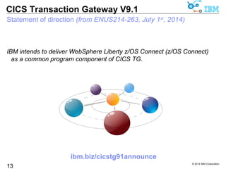 IBM intends to deliver WebSphere Liberty z/OS Connect (z/OS Connect) as 
a common program component of CICS TG. 
© 2014 IBM Corporation 
CICS Transaction Gateway V9.1 
Statement of direction (from ENUS214-263, July 1st, 2014) 
13 
ibm.biz/cicstg91announce 
 