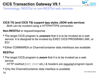 CICS TG (and CICS TS) support two styles JSON web services 
© 2014 IBM Corporation 
CICS Transaction Gateway V9.1 
Terminology: RESTful vs non-RESTful web services 
14 
Both can be invoked using a HTTP/HTTPS connection 
Non-RESTful or request/response 
 The target CICS program is unaware that it is to be invoked as a web 
service. It is designed to be invoked by EXEC CICS PROGRAM LINK, or 
ECI 
 Either COMMAREA or Channel/container data interfaces are available 
RESTful 
 The target CICS program is aware that it is to be invoked as a web 
service 
HTTP method (GET, POST etc.) & headers are required program inputs 
 Only the Channel/container data interface is available 
 