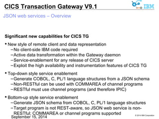 © 2014 IBM Corporation 
CICS Transaction Gateway V9.1 
JSON web services – Overview 
Significant new capabilities for CICS TG 
 New style of remote client and data representation 
–No client-side IBM code required 
–Active data transformation within the Gateway daemon 
–Service-enablement for any release of CICS server 
–Exploit the high availability and instrumentation features of CICS TG 
 Top-down style service enablement 
–Generate COBOL, C, PL/1 language structures from a JSON schema 
–Non-RESTful can be used with COMMAREA of channel programs 
–RESTful must use channel programs (and therefore IPIC) 
 Bottom-up style service enablement 
–Generate JSON schema from COBOL, C, PL/1 language structures 
–Target program is not REST-aware, so JSON web service is non- 
RESTful; COMMAREA or channel programs supported 
 