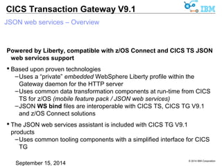 © 2014 IBM Corporation 
CICS Transaction Gateway V9.1 
JSON web services – Overview 
Powered by Liberty, compatible with z/OS Connect and CICS TS JSON 
web services support 
 Based upon proven technologies 
– Uses a “private” embedded WebSphere Liberty profile within the 
Gateway daemon for the HTTP server 
–Uses common data transformation components at run-time from CICS 
TS for z/OS (mobile feature pack / JSON web services) 
–JSON WS bind files are interoperable with CICS TS, CICS TG V9.1 
and z/OS Connect solutions 
 The JSON web services assistant is included with CICS TG V9.1 products 
–Uses common tooling components with a simplified interface for CICS 
TG 
 