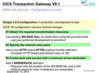 © 2014 IBM Corporation 
CICS Transaction Gateway V9.1 
JSON web services – Configuration overview 
Simple 1-2-3 configuration in production, development or test 
CICS TG configuration requires minimal changes 
#1 Obtain the required transformation resources 
Use existing WS BIND files, or create them using the provided tools 
–use your preferred development environment 
#2 Specify the network entry point 
Add a new HTTP and/or HTTPS protocol handler definition 
–Consider HTTP thread pool default value of 100 
#3 Create each web service with a minimum of two attributes! 
Add a WEBSERVICE definition 
–Requires only the location of the WS BIND file, and a URI 
–Default values for other 4 attributes are reasonable 
 