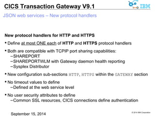 © 2014 IBM Corporation 
CICS Transaction Gateway V9.1 
JSON web services – New protocol handlers 
New protocol handlers for HTTP and HTTPS 
 Define at most ONE each of HTTP and HTTPS protocol handlers 
 Both are compatible with TCPIP port sharing capabilities: 
–SHAREPORT 
–SHAREPORTWLM with Gateway daemon health reporting 
–Sysplex Distributor 
 New configuration sub-sections HTTP, HTTPS within the GATEWAY section 
 No timeout values to define 
–Defined at the web service level 
 No user security attributes to define 
–Common SSL resources, CICS connections define authentication 
 