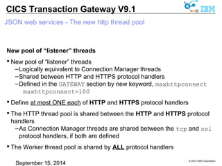 © 2014 IBM Corporation 
CICS Transaction Gateway V9.1 
JSON web services - The new http thread pool 
New pool of “listener” threads 
 New pool of “listener” threads 
–Logically equivalent to Connection Manager threads 
–Shared between HTTP and HTTPS protocol handlers 
–Defined in the GATEWAY section by new keyword, maxhttpconnect 
maxhttpconnect=100 
 Define at most ONE each of HTTP and HTTPS protocol handlers 
 The HTTP thread pool is shared between the HTTP and HTTPS protocol 
handlers 
–As Connection Manager threads are shared between the tcp and ssl 
protocol handlers, if both are defined 
 The Worker thread pool is shared by ALL protocol handlers 
 