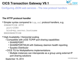 © 2014 IBM Corporation 
CICS Transaction Gateway V9.1 
Configuring JSON web services - The new protocol handlers 
The HTTP protocol handler 
 Simpler syntax compared to tcp, ssl protocol handlers, e.g. 
SUBSECTION HTTP 
port=2080 
bind=my.server.hostname 
ENDSUBSECTION 
 High Availability / Horizontal scaling 
–Compatible with z/OS TCPIP port sharing capabilities 
• SHAREPORT 
• SHAREPORTWLM with Gateway daemon health reporting 
• Sysplex Distributor 
–CICS TG for Multiplatforms implementations 
• Multiple instances can interoperate as a group using external IP 
port sharing solutions 
 