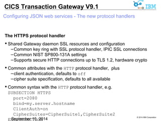 © 2014 IBM Corporation 
CICS Transaction Gateway V9.1 
Configuring JSON web services - The new protocol handlers 
The HTTPS protocol handler 
 Shared Gateway daemon SSL resources and configuration 
–Common key ring with SSL protocol handler, IPIC SSL connections 
–Common NIST SP800-131A settings 
–Supports secure HTTP connections up to TLS 1.2, hardware crypto 
 Common attributes with the HTTP protocol handler, plus 
–client authentication, defaults to off 
–cipher suite specification, defaults to all available 
 Common syntax with the HTTP protocol handler, e.g. 
SUBSECTION HTTPS 
port=2080 
bind=my.server.hostname 
ClientAuth=on 
CipherSuites=CipherSuite1,CipherSuite2 
ENDSUBSECTION 
 