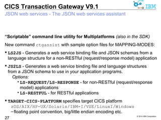 “Scriptable” command line utility for Multiplatforms (also in the SDK) 
New command ctgassist with sample option files for MAPPING-MODES: 
 LS2JS - Generates a web service binding file and JSON schemas from a 
language structure for a non-RESTful (request/response model) application 
 JS2LS - Generates a web service binding file and language structures 
from a JSON schema to use in your application programs. 
© 2014 IBM Corporation 
CICS Transaction Gateway V9.1 
JSON web services - The JSON web services assistant 
27 
Options: 
•LS-REQUEST/LS-RESPONSE - for non-RESTful (request/response 
model) applications 
•LS-RESTFUL - for RESTful applications 
 TARGET-CICS-PLATFORM specifies target CICS platform 
zOS/AIX/HP-UX/Solaris/IBM-I/VSE/LinuxI/Windows 
–floating point convention, big/little endian encoding etc. 
 