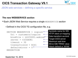 © 2014 IBM Corporation 
CICS Transaction Gateway V9.1 
JSON web services – defining a specific service 
The new WEBSERVICE section 
 Each JSON Web Service requires a single WEBSERVICE section 
–Defined in the CICS TG configuration file, e.g. 
SECTION WEBSERVICE = inqcust 
Uri = customers/inquire 
bindfile = LGICUS01.wsbind 
server = CICSAOR1 
timeout = 30 
transactionid = BIZ1 
defaultmirror = Y 
ENDSECTION 
Symbolic name for WS 
HTTP uri mapping 
Data transform ws-bind 
Target CICS server 
Maximum wait time 
Mirror EIB TRNID value 
Attach default or ‘MYMI’ 
client uri mapping 
 