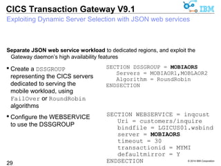 Exploiting Dynamic Server Selection with JSON web services 
Separate JSON web service workload to dedicated regions, and exploit the 
Gateway daemon’s high availability features 
SECTION DSSGROUP = MOBIAORS 
Servers = MOBIAOR1,MOBLAOR2 
Algorithm = RoundRobin 
© 2014 IBM Corporation 
CICS Transaction Gateway V9.1 
29 
ENDSECTION 
SECTION WEBSERVICE = inqcust 
Uri = customers/inquire 
bindfile = LGICUS01.wsbind 
server = MOBIAORS 
timeout = 30 
transactionid = MYMI 
defaultmirror = Y 
ENDSECTION 
 Create a DSSGROUP 
representing the CICS servers 
dedicated to serving the 
mobile workload, using 
FailOver or RoundRobin 
algorithms 
 Configure the WEBSERVICE 
to use the DSSGROUP 
 