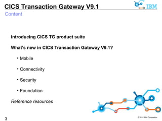 © 2014 IBM Corporation 
CICS Transaction Gateway V9.1 
Content 
3 
Introducing CICS TG product suite 
What’s new in CICS Transaction Gateway V9.1? 
• Mobile 
• Connectivity 
• Security 
• Foundation 
Reference resources 
 