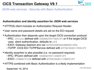 © 2014 IBM Corporation 
CICS Transaction Gateway V9.1 
JSON web services - Security with Basic Authentication 
Authentication and identity assertion for JSON web services 
 HTTP(S) client includes an Authorization Request Header 
 User name and password details are set on the ECI request 
 Authentication then depends upon the target CICS connection protocol: 
–IPIC: IPConn defined with USERAUTH=VERIFY or If the target CICS 
uses client authentication, defaults to off 
–EXCI: Gateway daemon env-var AUTHUSERPASSWORD=YES 
–TCPIP: CICS ECI TCPIPService defined with ATTACHSEC=VERIFY 
 Identity assertion is also possible (i.e. no password required) 
–IPIC: IPConn defined with USERAUTH=IDENTIFY 
–EXCI: CONNECTION defined with ATTACHSEC=IDENTIFY 
 HTTPS combined with Basic Authentication is a likely implementation 
 