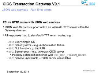 © 2014 IBM Corporation 
CICS Transaction Gateway V9.1 
JSON web services - Run-time errors 
ECI vs HTTP errors with JSON web services 
 JSON Web Services support utilize an internal HTTP server within the 
Gateway daemon 
 All responses map to standard HTTP return codes, e.g.: 
–200: Everything is OK 
–403: Security error – e.g. authentication failure 
–404: Not found – e.g. bad URI 
–500: Server error – e.g. unknown CICS server 
• Possibly a defect if combined with ECI_ERR_SYSTEM_ERROR 
–503: Service unavailable – CICS server unavailable 
 
