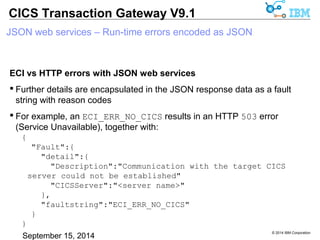 © 2014 IBM Corporation 
CICS Transaction Gateway V9.1 
JSON web services – Run-time errors encoded as JSON 
ECI vs HTTP errors with JSON web services 
 Further details are encapsulated in the JSON response data as a fault 
string with reason codes 
 For example, an ECI_ERR_NO_CICS results in an HTTP 503 error 
(Service Unavailable), together with: 
{ 
"Fault":{ 
"detail":{ 
"Description":"Communication with the target CICS 
server could not be established" 
"CICSServer":"<server name>" 
}, 
"faultstring":"ECI_ERR_NO_CICS" 
} 
} 
 
