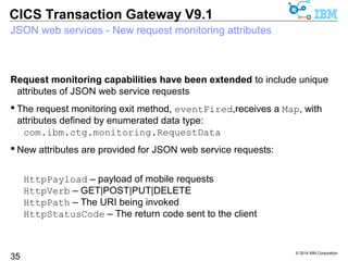 Request monitoring capabilities have been extended to include unique 
attributes of JSON web service requests 
 The request monitoring exit method, eventFired,receives a Map, with 
attributes defined by enumerated data type: 
© 2014 IBM Corporation 
CICS Transaction Gateway V9.1 
JSON web services - New request monitoring attributes 
35 
com.ibm.ctg.monitoring.RequestData 
 New attributes are provided for JSON web service requests: 
HttpPayload – payload of mobile requests 
HttpVerb – GET|POST|PUT|DELETE 
HttpPath – The URI being invoked 
HttpStatusCode – The return code sent to the client 
 