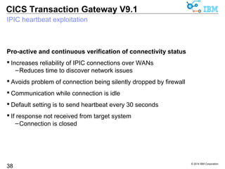 © 2014 IBM Corporation 
CICS Transaction Gateway V9.1 
Modern connectivity - highlights 
38 
Connectivity 
Connection management 
• For 24x7 continuous operation 
Exploits IPIC heartbeat support 
• Improved availability across larger 
TCP/IP networks 
Local-mode IPIC fail over with WAS V8 
Client side port override 
 