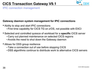 © 2014 IBM Corporation 
CICS Transaction Gateway V9.1 
IPIC heartbeat exploitation 
Pro-active and continuous verification of connectivity status 
 Increases reliability of IPIC connections over WANs 
39 
–Reduces time to discover network issues 
 Avoids problem of connection being silently dropped by firewall 
 Communication while connection is idle 
 Default setting is to send heartbeat every 30 seconds 
 If response not received from target system 
–Connection is closed 
 