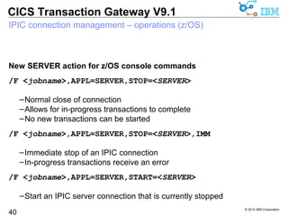 © 2014 IBM Corporation 
CICS Transaction Gateway V9.1 
IPIC connection management 
Gateway daemon system management for IPIC connections 
 Ability to stop and start IPIC connections 
40 
–First time capability for CICS TG on z/OS, not possible with EXCI 
 Selected and controlled quiesce of workload for a specific CICS server 
–Carry out planned maintenance on selected CICS regions 
–Avoids the need to shut down the Gateway daemon 
 Allows for DSS group resilience 
–Take a connection out of use before stopping CICS 
–DSS algorithms continue to distribute work to alternative CICS servers 
 