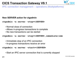 © 2014 IBM Corporation 
CICS Transaction Gateway V9.1 
IPIC connection management – operations (z/OS) 
New SERVER action for z/OS console commands 
/F <jobname>,APPL=SERVER,STOP=<SERVER> 
41 
–Normal close of connection 
–Allows for in-progress transactions to complete 
–No new transactions can be started 
/F <jobname>,APPL=SERVER,STOP=<SERVER>,IMM 
–Immediate stop of an IPIC connection 
–In-progress transactions receive an error 
/F <jobname>,APPL=SERVER,START=<SERVER> 
–Start an IPIC server connection that is currently stopped 
 