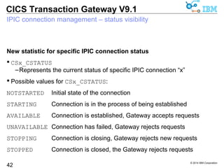 © 2014 IBM Corporation 
CICS Transaction Gateway V9.1 
IPIC connection management – operations (Multiplatforms) 
New SERVER action for ctgadmin 
ctgadmin –a server -stop=<SERVER> 
42 
–Normal close of connection 
–Allows in-progress transactions to complete 
–No new transactions can be started 
ctgadmin –a server -stop=<SERVER>,immediate|imm 
–Immediate stop of an IPIC connection 
–In-progress transactions receive an error 
ctgadmin –a server -start=<SERVER> 
–Start an IPIC server connection that is currently stopped 
 
